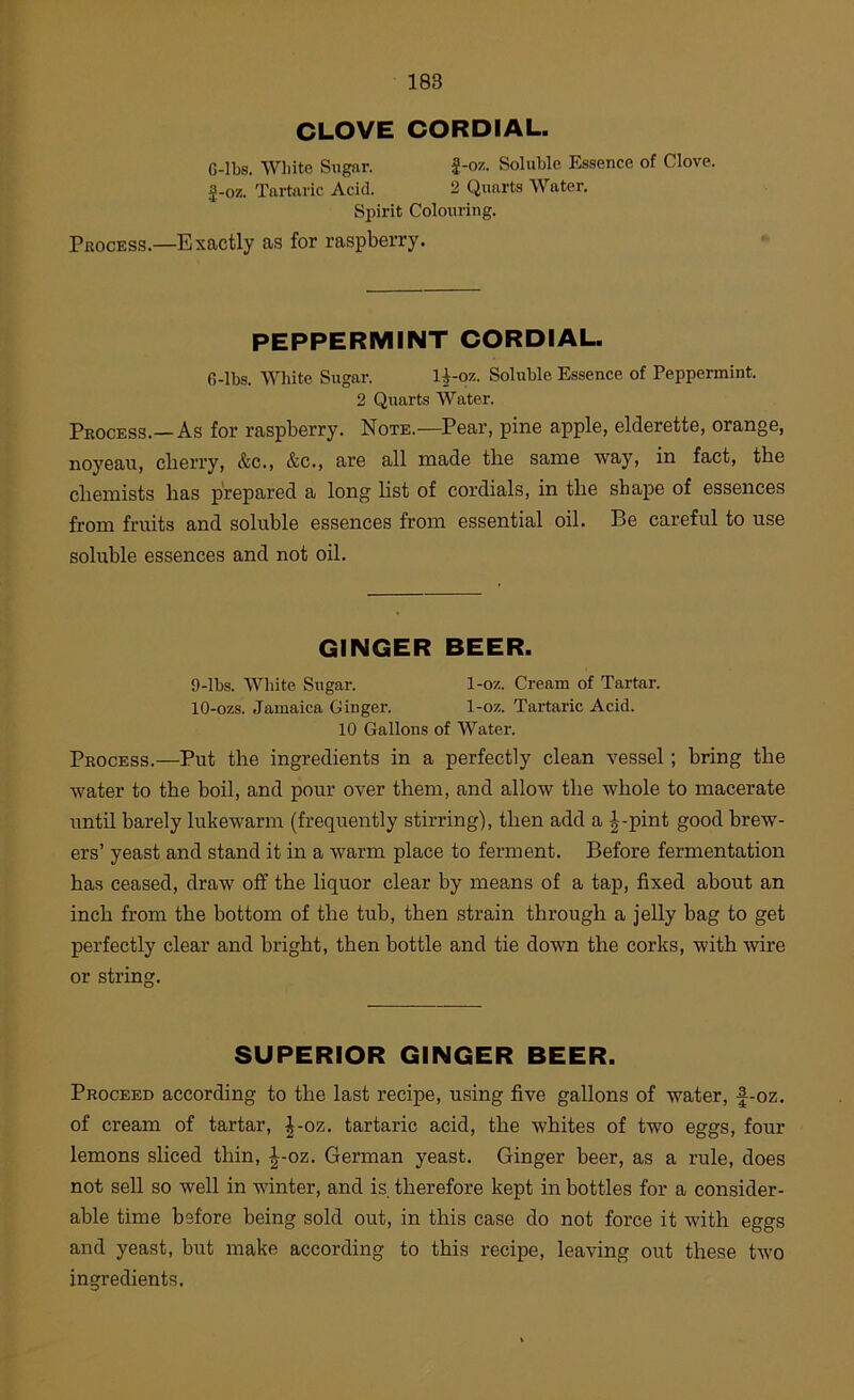 r 183 CLOVE CORDIAL. G-lbs. Wliite Sugar. J-o/.. Soluble Essence of Clove, g-oz. Tartaric Acid. 2 Quarts Water. Spirit Colouring. PitocEss.—Exactly as for raspberry. PEPPERMINT CORDIAL. G-lbs. White Sugar. 1^-oz. Soluble Essence of Peppermint. 2 Quarts Water. Process.—As for raspberry. Note.—Pear, pine apple, elderette, orange, noyeau, cherry, &c., &c., are all made the same way, in fact, the chemists has prepared a long list of cordials, in the shape of essences from fruits and soluble essences from essential oil. Be careful to use soluble essences and not oil. GINGER BEER. 9- lbs. White Sugar. 1-oz. Cream of Tartar. 10- ozs. Jamaica Ginger. 1-oz. Tartaric Acid. 10 Gallons of Water. Process.—Put the ingredients in a perfectly clean vessel; bring the water to the boil, and pour over them, and allow the whole to macerate until barely lukewarm (frequently stirring), then add a |-pint good brew- ers’ yeast and stand it in a warm place to ferment. Before fermentation has ceased, draw off the liquor clear by means of a tap, fixed about an inch from the bottom of the tub, then strain through a jelly bag to get perfectly clear and bright, then bottle and tie down the corks, with wire or string. SUPERIOR GINGER BEER. Proceed according to the last recipe, using five gallons of water, f-oz. of cream of tartar, ^-oz. tartaric acid, the whites of two eggs, four lemons sliced thin, |-oz. German yeast. Ginger beer, as a rule, does not sell so well in winter, and is. therefore kept in bottles for a consider- able time before being sold out, in this case do not force it with eggs and yeast, but make according to this recipe, leaving out these two ingredients.