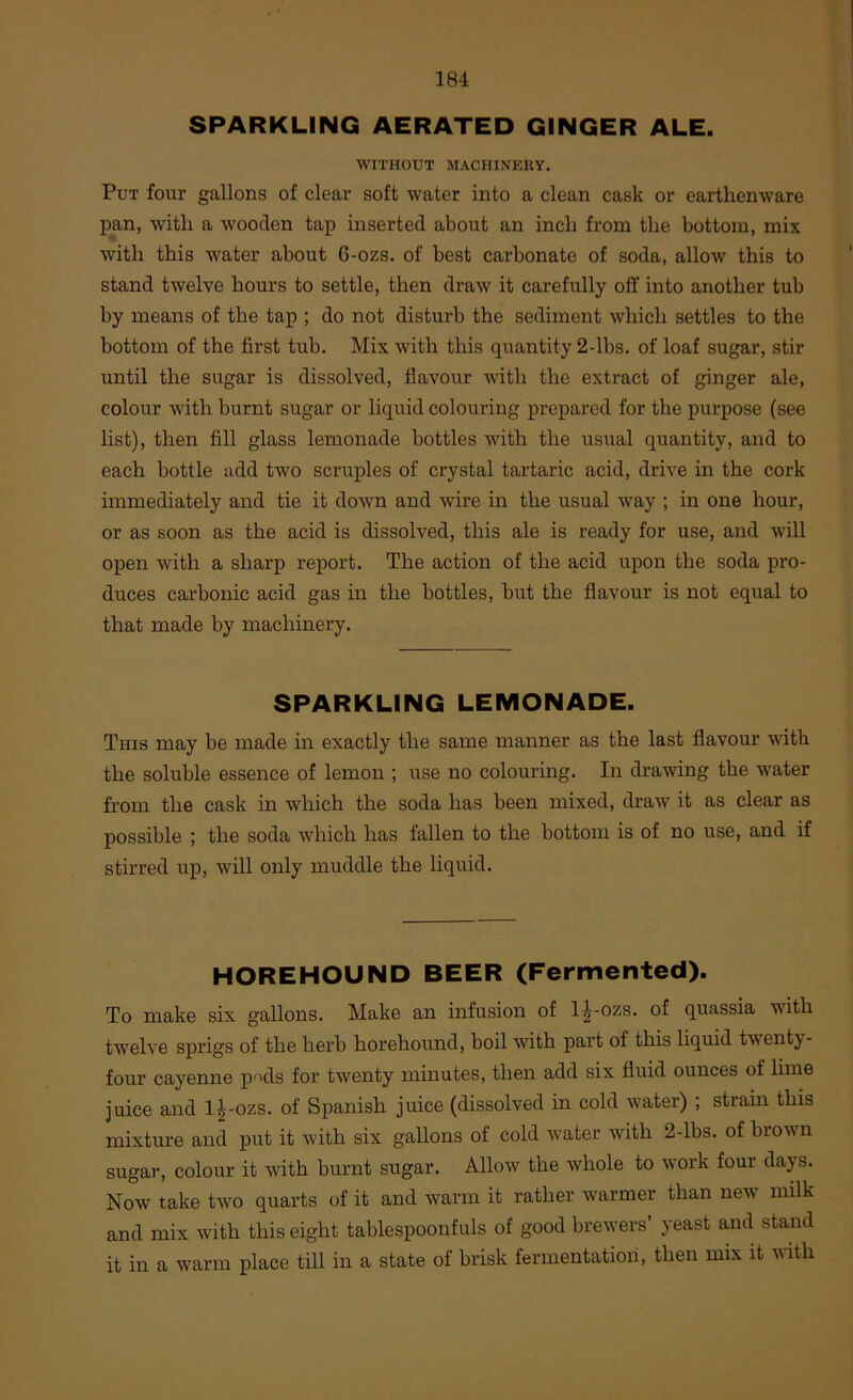 SPARKLING AERATED GINGER ALE. WITHOUT MACHINERY. Put four gallons of clear soft water into a clean cask or earthenware pan, with a wooden tap inserted about an inch from the bottom, mix with this water about 6-ozs. of best carbonate of soda, allow this to stand twelve hours to settle, then draw it carefully off into another tub by means of the tap ; do not disturb the sediment which settles to the bottom of the first tub. Mix with this quantity 2-lbs. of loaf sugar, stir until the sugar is dissolved, flavour with the extract of ginger ale, colour with burnt sugar or liquid colouring prepared for the purpose (see list), then fill glass lemonade bottles with the usual quantity, and to each bottle add two scruples of crystal tartaric acid, drive in the cork immediately and tie it down and wire in the usual way ; in one hour, or as soon as the acid is dissolved, this ale is ready for use, and will open with a sharp report. The action of the acid upon the soda pro- duces carbonic acid gas in the bottles, but the flavour is not equal to that made by machinery. SPARKLING LEMONADE. This may be made in exactly the same manner as the last flavour with the soluble essence of lemon ; use no colouring. In drawdng the water from the cask in which the soda has been mixed, draw it as clear as possible ; the soda which has fallen to the bottom is of no use, and if stirred up, wdll only muddle the liquid. HOREHOUND BEER (Fermented). To make six gallons. Make an infusion of 1^-ozs. of quassia with twelve sprigs of the herb horehound, boil with part of this liquid twenty- four cayenne pods for twenty minutes, then add six fluid ounces of lime juice and 1^-ozs. of Spanish juice (dissolved in cold water) ; strain this mixture and put it with six gallons of cold water with 2-lbs. of browm sugar, colour it with burnt sugar. Allow the whole to work four days. Now take two quarts of it and w^arm it rather w’armer than new’ milk and mix with this eight tablespoonfuls of good brewers’ yeast and stand it in a warm place till in a state of brisk fermentation, then mix it with