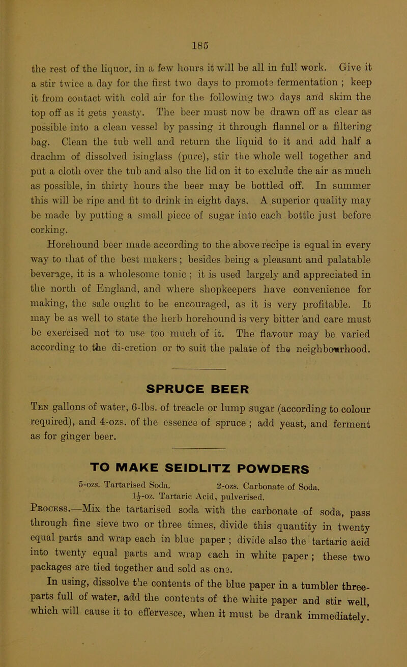 the rest of the liquor, in a few hours it will be all in full work. Give it a stir twice a day for the first two days to promots fermentation ; keep it from contact witli cold air for the following two days and skim the top off as it gets yeasty. The beer must now be drawn off as clear as possible into a clean vessel by passing it through flannel or a filtering bag. Clean the tub well and return the liquid to it and add half a drachm of dissolved isinglass (pure), stir tlie whole well together and put a cloth over the tub and also the lid on it to exclude the air as much as possible, in thirty hours the beer may be bottled off. In summer this will be ripe and fit to drink in eight days. A superior quality may be made by putting a small inece of sugar into each bottle just before corking. Horehound beer made according to the above recipe is equal in every way to that of the best makers ; besides being a pleasant and palatable beverage, it is a wholesome tonic ; it is used largely and appreciated in the north of England, and Avhere shopkeepers have convenience for making, the sale ought to be encouraged, as it is very profitable. It may be as well to state the herb horehound is very bitter and care must be exercised not to use too much of it. The flavour may be varied according to the di-cretion or to suit the palate of the neighbourhood. SPRUCE BEER Ten gallons of water, 6-lbs. of treacle or lump sugar (according to colour required), and 4-ozs. of the essence of spruce ; add yeast, and ferment as for ginger beer. TO MAKE SEIDLITZ POWDERS 5-ozs. Tartarised Soda. 2-ozs. Carbonate of Soda, ll-oz. Tartaric Acid, pulverised. Process.—Mix the tartarised soda with the carbonate of soda, pass through fine sieve two or three times, divide this quantity in twenty equal parts and wrap each in blue paper ; divide also the tartaric acid into twenty equal parts and wrap each in white paper; these two packages are tied together and sold as one. In using, dissolve the contents of the blue paper in a tumbler three- parts full of water, add the contents of the white paper and stir well, which will cause it to effervesce, when it must be drank immediately!