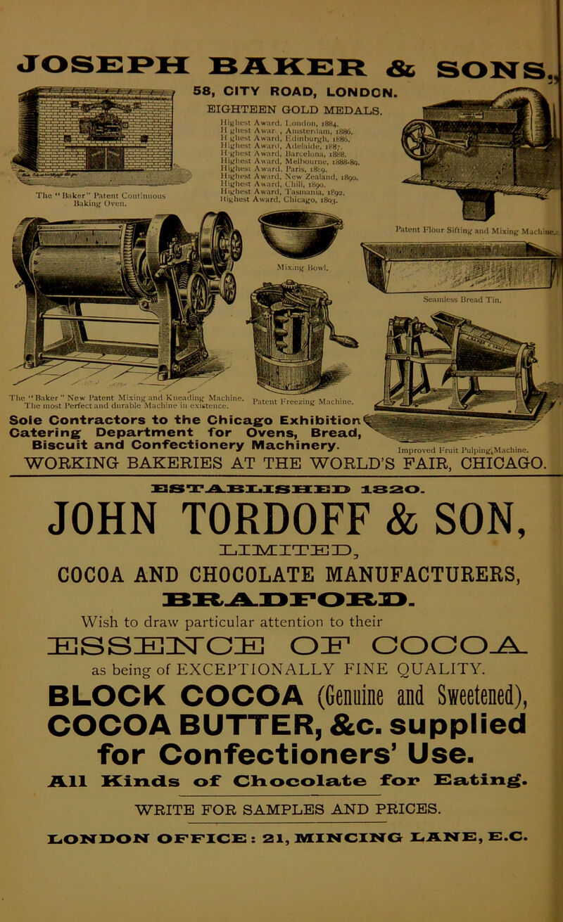 The *'H;iker Patent Continuous Hakin^ Oven. 58, CITY ROAD, LONDON EIGHTEEN GOLD MEDALS. lliKhest Award. London, 1884. II Awar. , Amsterdam, 1886. II ^ihest Award, ICdinburjfh, ife86. IIij;hest Awaril, Adelaide, 18B7. I!;j'lu:st Award, Harceluna, 1888. lli^fliChi Aw.artt. Melbourne, i888*8o. ^ Hijfhest Award. Paris, 18^9. llijfhest Award, New Zealand, 1890. llij^hest Award, Chili, 1890. Hijfhest Award, I'asmama, 1P92. Highest Award, Chicajfo, 1803. Mi.x.njf Howl. Patent Hour Siflinjf and Mixine Machiiic.i- Seaiiilcss Bread Tin. The “ Baker  New Patent Mixin^^ and Kneadinjr Machine. Kr«,M-irhine The most Perfect and durable Machine in existence. ‘ ‘ Machine. Sole Contractors to the Chicago Exhibition Catering Department for Ovens, Bread, Biscuit and Confectionery Machinery. WORKING BAKERIES AT THE WORLD’S PAIR, CHICAGO. ESTA-'KT.XaSUEP 1S20. JOHN TORDOFF & SON, XjIAAITEID, COCOA AND CHOCOLATE MANUFACTURERS, Wish to draw particular attention to their ESSE!3SrCE OIF COOO^ as being of EXCEPTIONALLY FINE QUALITY. BLOCK COCOA (Genuine and Sweetened), COCOA BUTTER, &c. supplied for Confectioners’ Use. All Kinds of Clxocolsirte foi? Ka.tin^. WRITE FOR SAMPLES AND PRICES. X^ON'DON OFFICE: 21, MINCING EANE, E.C