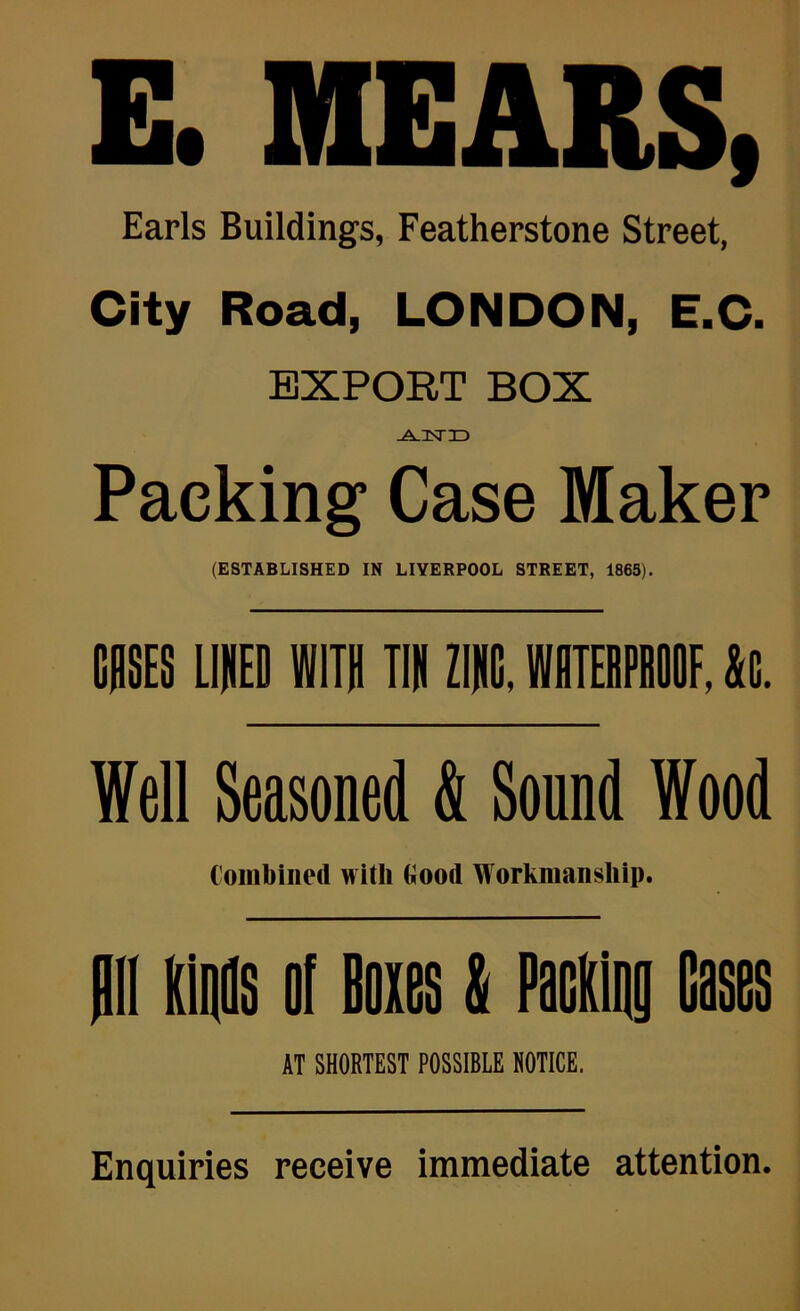 E. MEARS, Earls Buildings, Featherstone Street, City Road, LONDON, E.C. EXPORT BOX -A-Dsrr> Packing Case Maker (ESTABLISHED IN LIVERPOOL STREET, 1863). mmES LIIED WITH TIR ZIIG. WITiPIIOOF. it. Well Seasoned & Sound Wood Combined with Oood Workmanship. AT SHORTEST POSSIBLE NOTICE. Enquiries receive immediate attention.