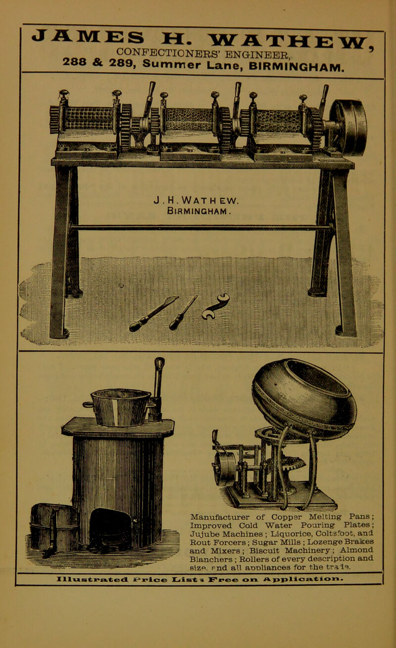 J . H. Wat h ew Birmingham . Manufactxirer of Copper Melting Paxis; Improved Cold Water Pouring Plates; Jujube Machines ; Liquorice, Coltsfoot, and Bout Forcers; Sugar Mills ; Lozenge Brakes and Mixers; Biscuit Machinery; Almond Blanchers; Rollers of every description and size, end all aooliances for the trade. JAMES H. WAXUEW. CONFECTIONERS’ ENGINEER, & 289, Summer Lane, BIRMINGHAM.