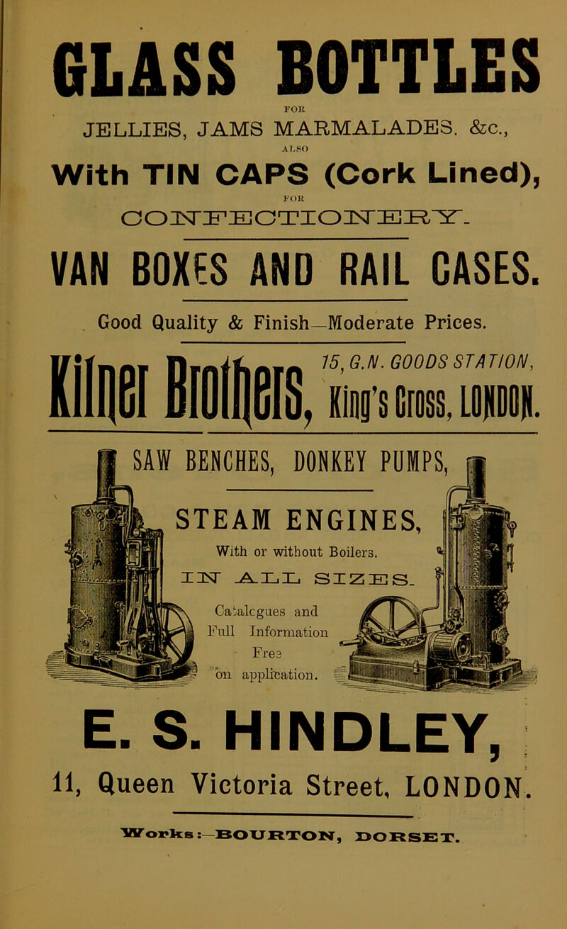 GLASS BOTTLES FOK JELLIES, JAMS MARMALADES. &c., ALSO With TIN CAPS (Cork Lined), FOR VAN BOXES AND RAIL CASES. Good Quality & Finish—Moderate Prices. 15, G.N. GOODS STATION, , iB’s Cross> LOPflU. SAW BENCHES, DONKEY PUMPS, STEAM ENGINES, With or without Boilers. I3ST sizes. Ca!;alcgaes and Full Information Free bn applfeation. ffi E. S. HINDLEY, 11, Queen Victoria Street, LONDON. 'Worlds BO UR TON, I>OFtSET.