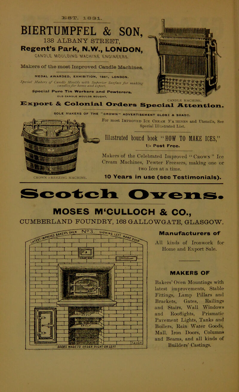 3JST. 1S31. BIERTUMPFEL & SON, 138 ALBANY STREET, Regrent’s Park, N.W., LONDON, CKHOVt ^0\iV.0\UG VANOW\Ut Makers of the most Improved Candle Machines. MEDAL AWARDED, EXHIBITION, 1851, LONDON. Mal'ers 0/ Candle Moulds with Superior Surface for tnnkiuir candles for home and export. Special Pure Tin Workers and Pewtorera. OLO CANOUC MOUUDS SOUOHT, CANDI.R MACHINK, & Colonia.1 Oi>dLei>s Specia.1 Attention. SOLE MAKERS OF THE CROWN ADVERTISEMENT QLOBS & SHADS. CROWN I RRHZINC; MACHINE. For most iMwtovjiD Ice Cheam Va ihinkk and UtensilK, See Special Illastrated List. Illustrated bound book “HOW TO MAKE ICES, 1/- Post Free. Makers of the Celebrated Improved “ Citows  Ice Cream Machines, Pewter Freezers, making one or two Ices at a time. 10 Years in use (see Testimonials). MOSES M'CULLOCH & CO., CUMBERLAND FOUNDRY, 168 GALLOWGATB, GLASGOW. Manufacturers of All kinds of Ironwork for Home and E.xport Sale. MAKERS OF Bakers' Oven Mountings with latest imjirovements, Stable Fittings, Lamp Pillars and Brackets, Gates, Bailings and Stairs, Wall Windows and Kooflights, Prismatic Pavement Lights, Tanks and Boilers, Bain Water Goods, Mall. Iron Doors, Columns and Beams, and all kinds of Builders' Castings.