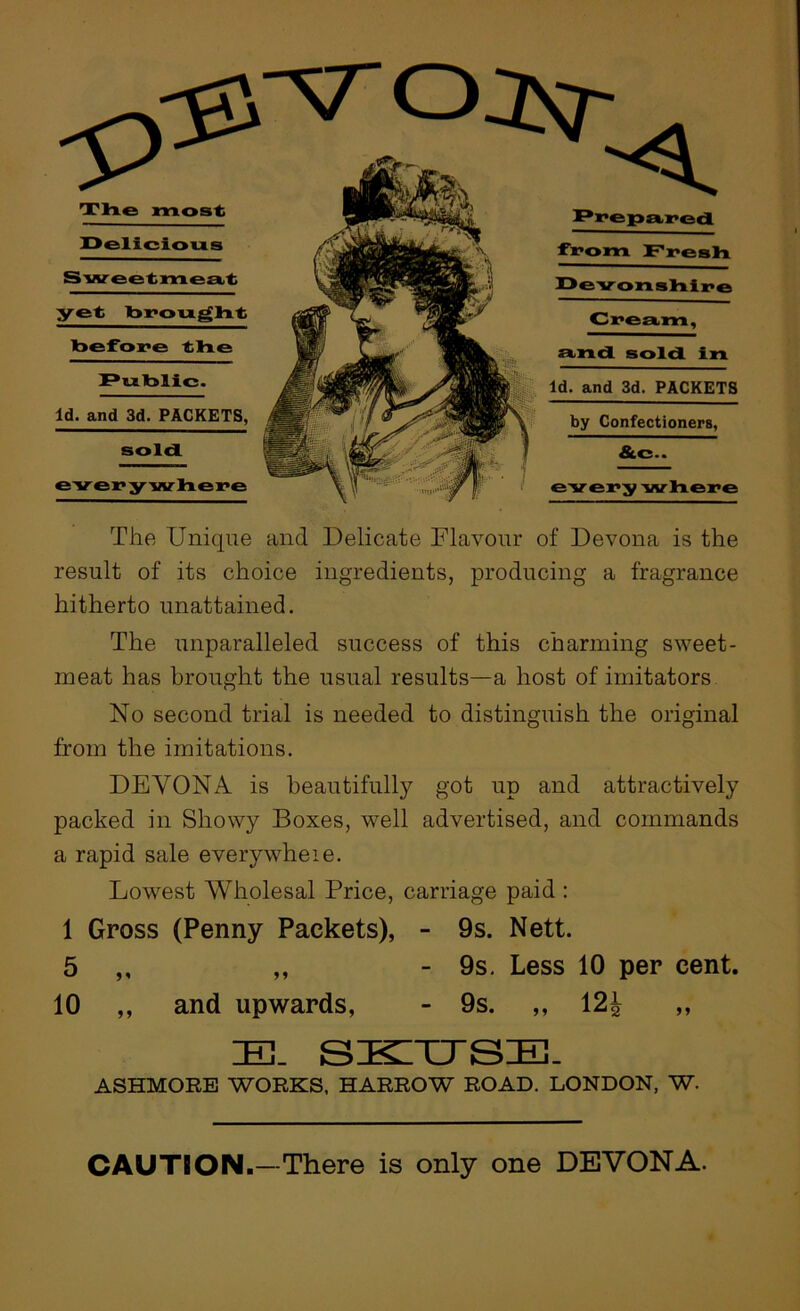 TlTie most Ppepa,]:>od fr»om Fyesla X>evonsliix>e Delicious ;yet bi^ou^lit toefore the und sold in Cream Putolic Id. and 3d. PACKETS by Confectioners, Id. and 3d. PACKETS, sold &c.. The Unique and Delicate Flavour of Devona is the result of its choice ingredients, producing a fragrance hitherto unattained. The unparalleled success of this charming sweet- meat has brought the usual results—a host of imitators No second trial is needed to distinguish the original from the imitations. DEVONA is beautifully got up and attractively packed in Showy Boxes, well advertised, and commands a rapid sale everywheie. Lowest Wholesal Price, carriage paid : 1 Gross (Penny Packets), - 9s. Nett. 5 ,, „ - 9s, Less 10 per cent. 10 ,, and upwards, - 9s. ,, 12^ ,, ASHMORE WORKS. HARROW ROAD. LONDON, W. SKITTSIE. CAUTION.—There is only one DEVONA.