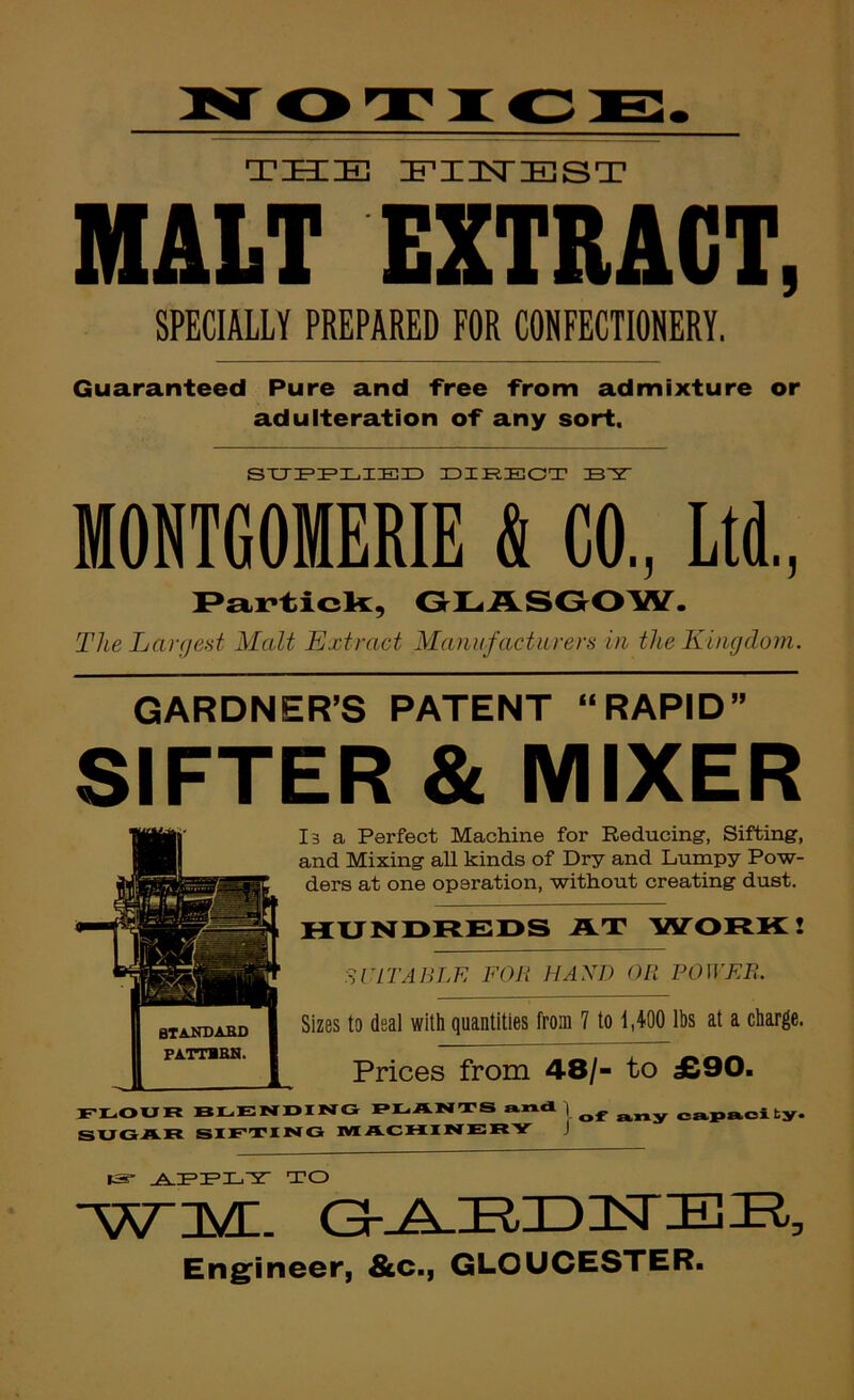 THE EIISTEST MALT EXTRACT, SPECIALLY PREPARED FOR CONFECTIONERY, Guaranteed Pure and free from admixture or adulteration of any sort. IDIRECT B5T MONTGOMERIE & CO., Ltd., I>articb:, OLASOOW. The Largest Malt Extract Manufacturers in the Kingdom. GARDNER’S PATENT “RAPID” SIFTER & MIXER l3 a Perfect Machine for Reducing, Sifting, and Mixing all kinds of Dry and Lumpy Pow- ders at one operation, without creating dust. HUNDREDS AT W^ORK! Sr IT ABLE FOB HAND OR POWER. Sizes to deal with quantities from 7 to 1,400 lbs at a charge. Prices from 48/- to £90. FLOUK blending DLANTS and | cai»aoity. SUGAR SIETING IMACMINERY J IS- TO •yvnyr Gh^IRIDIsriBU, Eng'ineer, &c., GLOUCESTER.