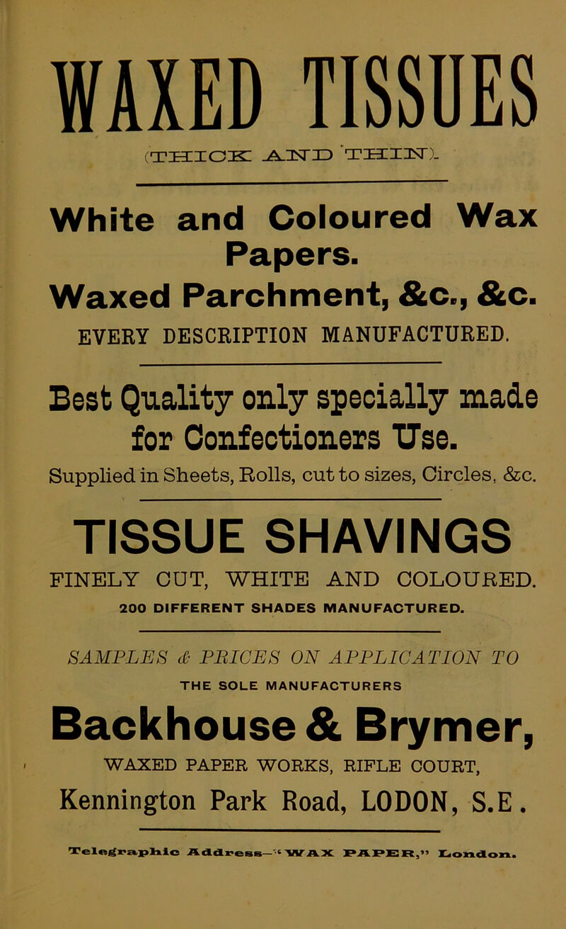 WAXED TISSUES (tkcicik: ^nsriD thihst). White and Coloured Wax Papers. Waxed Parchment, &c., &c. EVERY DESCRIPTION MANUFACTURED. Best Quality only specially made for Confectioners Use. Supplied in Sheets, Rolls, cut to sizes, Circles, &c. TISSUE SHAVINGS FINELY CUT, WHITE AND COLOURED. 200 DIFFERENT SHADES MANUFACTURED. SAMPLES d- PBICES ON APPLICATION TO THE SOLE MANUFACTURERS Backhouse & Brymer, WAXED PAPER WORKS, RIFLE COURT, Kennington Park Road, LODON, S.E. Tel«^rt».jplTiic Addx*eBs—'•«'WAX PAPEiR,” Iliondon.