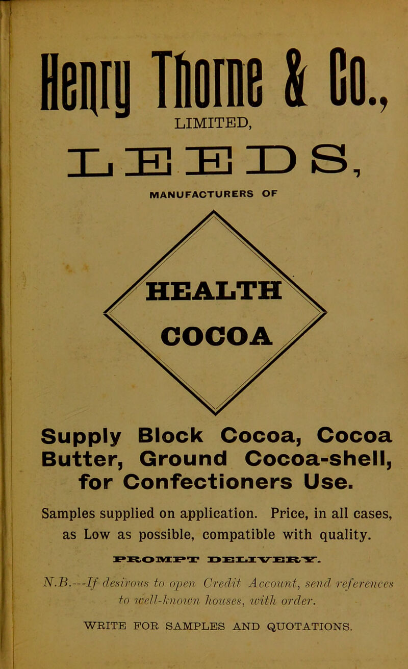 LEEID S, Samples supplied on application. Price, in all cases, as Low as possible, compatible with quality. N.B.—If dedrouH to open Credit Account^ send references to 7veU-hioivn houses^ with order. MANUFACTURERS OF Supply Block Cocoa, Cocoa Butter, Ground Cocoa-shell, for Confectioners Use. lemy Thome I Go.. LIMITED, WRITE FOB SAMPLES AND QUOTATIONS.