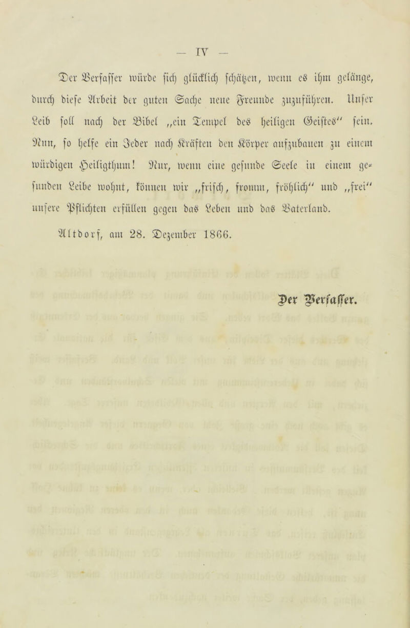 'T’cr iH’vfaf[er luüvbe fid) g(üct(id) fdjd^u'u, tucim eö iljiu gelange, biivd) biefe 3(vbeit ber guten @adje neue 5’^‘eiuibe jujnfiUjven. llnfev \^eib fütt nadj ber ^ibet ,,ein ^^enigel beö Ijeiligen ©eifteö'' fein, i)inn, fo Ijetfe ein 3ebev nad) Ä'vnften ben ti^övper nnf^ubnnen 51t einem t mürbigen ^peitigtljnui! ^t'nr, menn eine gefnnbe 0eete in einem ge-* fiinben \?eibe motjut, fönuen mir „frifdj, fromm, frotjüd} unb ,,frei'' nufere ^].''flid)ten erfüllen gegen baö Veben unb baö il^aterlnnb. '^Ütborf, am 28. 2)e3ember 18ß6. 1)cv ^^etfafTer.