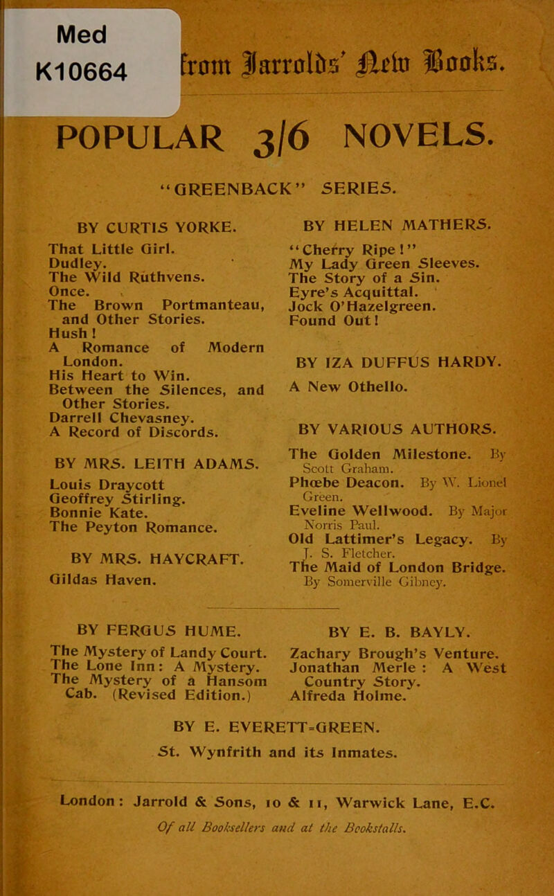 Med K10664 |arr0ltrs' POPULAR 3/6 NOVELS. “GREENBACK” SERIES. BY CURTIS YORKE. That Little Qirl. Dudley. The Wild Riithvens. Once. The Brown Portmanteau, and Other Stories. Hush ! A Romance of Modern London. His Heart to Win. Between the Silences, and Other Stories. Darrell Chevasney. A Record of Discords. BY MRS. LEITH ADAMS. Louis Draycott Geoffrey Stirling. Bonnie Kate. The Peyton Romance. BY MRS. HAYCRAFT. Qildas Haven. BY HELEN MATHERS. “Cherry Ripe ! ” My Lady Green Sleeves. The Story of a Sin. Eyre’s Acquittal. ‘ Jock O’Hazelgreen. Found Out! BY IZA DUFFUS HARDY. A New Othello. BY VARIOUS AUTHORS. The Golden Milestone. By Scott Graham. Phoebe Deacon. By W. IJonel Green. Eveline Wellwood. By Major Norris Paul. Old Lattimer’s Legacy. By T. S. Fletcher. The Maid of London Bridge. By Somerville Gibne)'. BY FERGUS HUME. The Mystery of Landy Court. The Lone Inn: A Mystery. The Mystery of a Hansom Cab. (Revised Edition.) BY E. B. BAYLY. Zachary Brough’s Venture. Jonathan Merle : A West Country Story. Alfreda Holme. BY E. EVERETT=GREEN. St. Wynfrith and its Inmates. London: Jarrold & Sons, 10 & ii, Warwick Lane, E.C. 0/ fl// Booksellers and at the Bookstalls.