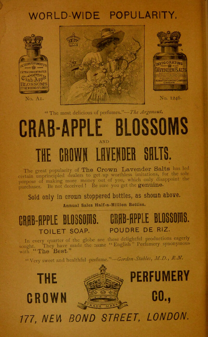 WORLD-WIDE POPULARITY. “ The most delicious of perfumes.”—The Argonaui, CRAB-APPLE BLOSSOMS AND THE tBOWH IHIEHDEB SILTS. The great popularity of The Crown Lavender Salts has led certain unprincipled dealers to get.up worthless imitations, for the s..U purpose of making more money out of you, which only_ disappoint tlu- purchaser. Be not deceived ! Be sure you get the genuine. Sold only in eromn stoppered bottles, as shomn above. Annual Sales Half-a-Milllon Bottles. CiB-BPPLE BLOSSOPIS. CBBB-HPPLE BLflSSBIHS. TOILET SOAP. POUDRE DE RIZ. In every quarter of the globe are sought. They have made the name with “The Best.” these delightful productions eagerly “English” I’erfumery synonymous “ Very sweet and healthful perfume.”—Gordon-Stables, M.D., R.N. THE GROWN PERFUMERY GO., m, /V£W BOND STREET, LONDON.