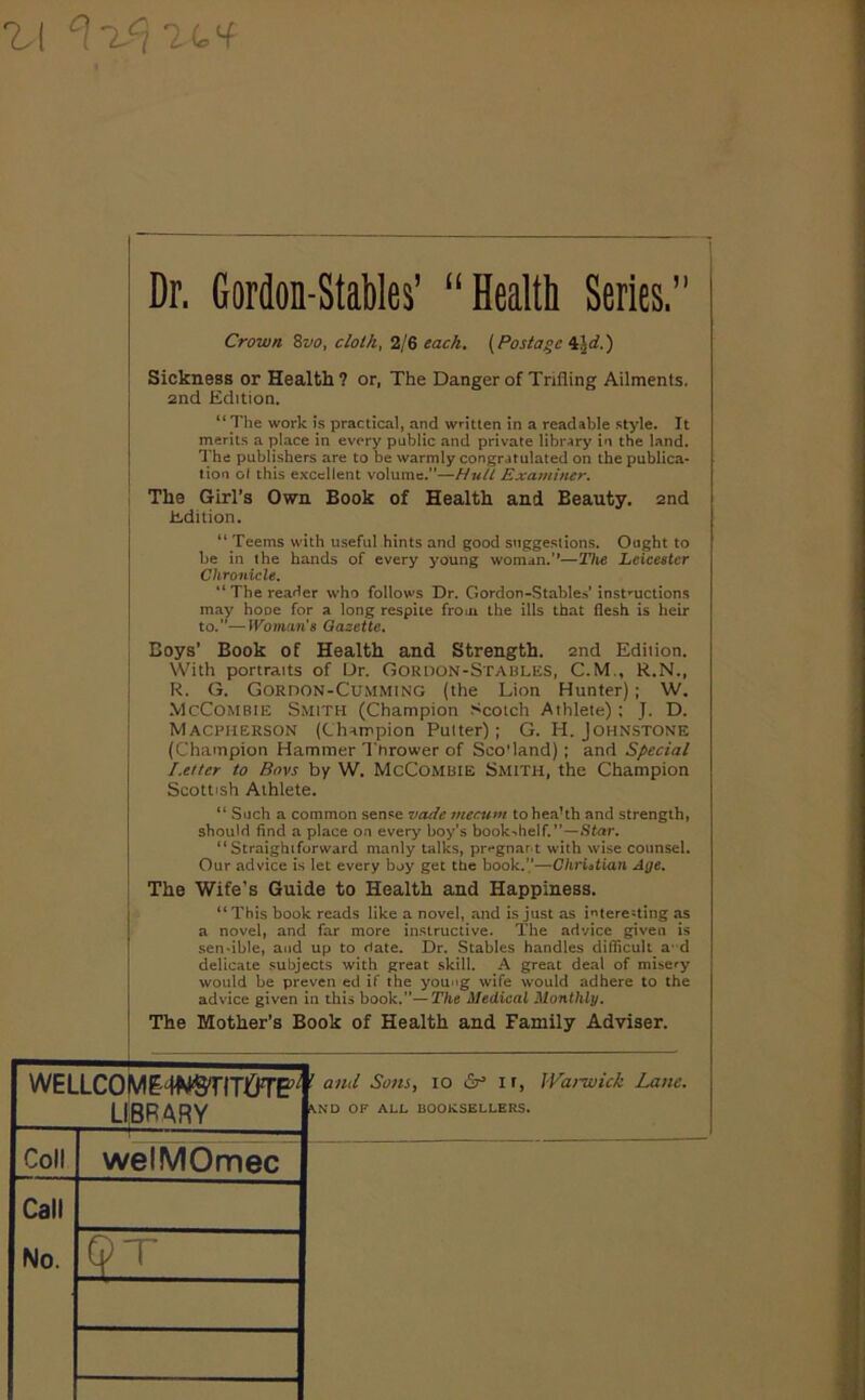 Dr. Cordon-Stables' “ Health Series. 1 Crown 8vo, cloth, 2l8 each. (Postage \\d.') Sickness or Health ? or, The Danger of Trifling Ailments. 2nd Edition. “ The work is practical, and written in a readable style. It merits a place in every public and private library in the land. The publishers are to be warmly congratulated on the publica- tion ot this excellent volume.—Hull Examiner. The Girl’s Own Book of Health and Beauty. 2nd Edition. “ Teems with useful hints and good suggestions. Ought to be in the hands of every young woman.’’—The Leicester Chronicle. “The reader who follows Dr. Gordon-Stables’ instructions may hone for a long respite from the ills that flesh is heir to.”—Woman's Gazette. Boys’ Book of Health and Strength. 2nd Ediiion. With portraits of Dr. Gordon-Staules, C.M., R.N., R. G. Gordon-Cu.mming (the Lion Hunter); W. .VlcCoMBiE Smith (Champion .■'Scotch Athlete) ; J. D. Macpherson (Champion Putter); G. H. Johnstone (Champion Hammer Thrower of Sco'land); and Special Letter to Bovs by W. McCombie Smith, the Champion Scottish Athlete. “ Such a common sense vade mecum tohea’th and strength, should find a place on every boy’s book-helf.’’—.Star. “Straighiforward manly talks, pregnant with wise counsel. Our advice is let every boy get the book.’.’—Ghriatian Age. The Wife’s Guide to Health and Happiness. “ This book reads like a novel, and is just as interesting as a novel, and far more instructive. The advice given is scn-ible, and up to date. Dr. Stables handles difficult a d delicate subjects with great skill. A great deal of misery would be preven ed if the young wife would adhere to the advice given in this book.”—The Medical Monthly. The Mother’s Book of Health and Family Adviser. WELLC0ME<WSTITI5TE^ LliBRARY ! ami Sons, lo ir, Wa)-wuk Lane, \ND OF ALL BOOKSELLERS, if!i Call welMOmec