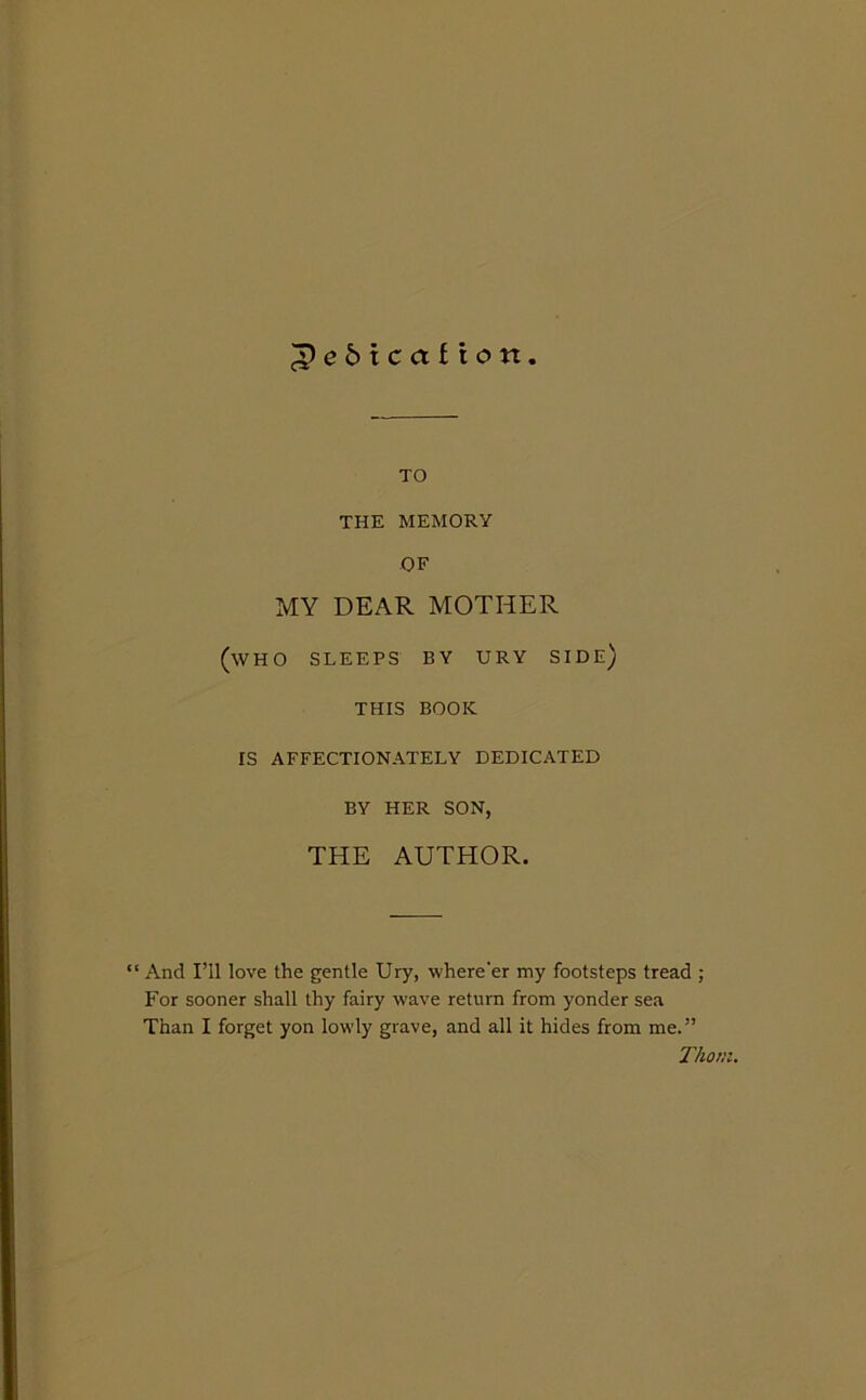 ^e6tca£ion TO THE MEMORY OF MY DEAR MOTHER (who sleeps by ury side) THIS book IS AFFECTIONATELY DEDICATED BY HER SON, THE AUTHOR. “ And I’ll love the gentle Ury, where'er my footsteps tread ; For sooner shall thy fairy wave return from yonder sea Than I forget yon lowly grave, and all it hides from me.” Thom.