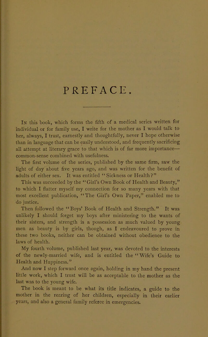 PREFACE. In this book, which forms the fifth of a medical series written for individual or for family use, I write for the mother as I would talk to her, always, I trust, earnestly and thoughtfully, never I hope otherwise than in language that can be easily understood, and frequently sacrificing all attempt at literary grace to that which is of far more importance— common-sense combined with usefulness. The first volume of the series, published by the same firm, saw the light of day about five years ago, and was written for the benefit of adults of either sex. It was entitled “ Sickness or Health?” This was succeeded by the “ Girl’s Own Book of Health and Beauty,” to which I flatter myself my connection for so many years with that most excellent publication, “The Girl’s Own Paper,” enabled me to do justice. Then followed the “Boys’ Book of Health and Strength.” It was unlikely I should forget my boys after ministering to the wants of their sisters, and strength is a possession as much valued by young men as beauty is by girls, though, as I endeavoured to prove in these two books, neither can be obtained without obedience to the laws of health. My fourth volume, published last year, was devoted to the interests of the newly-married wife, and is entitled the “Wife’s Guide to Health and Happiness.” And now I step forward once again, holding in my hand the present little work, which I trust will be as acceptable to the mother as the last was to the young wife. The book is meant to be what its title indicates, a guide to the mother in the rearing of her children, especially in their earlier years, and also a general family referee in emergencies.