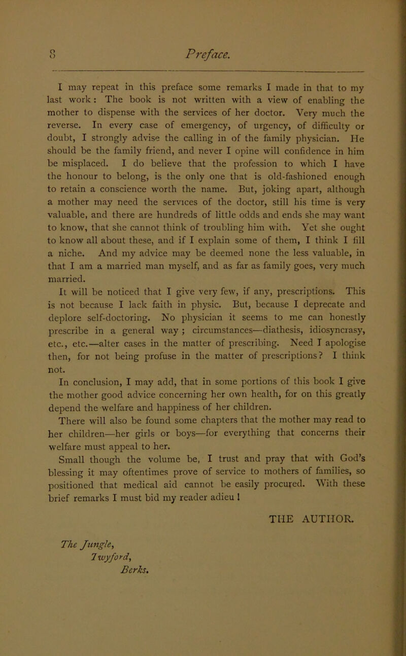 I may repeat in this preface some remarks I made in that to my last work: The book is not written with a view of enabling the mother to dispense with the services of her doctor. Very much the reverse. In every case of emergency, of urgency, of difficulty or doubt, I strongly advise the calling in of the family physician. He should be the family friend, and never I opine will confidence in him be misplaced. I do believe that the profession to which I have the honour to belong, is the only one that is old-fashioned enough to retain a conscience worth the name. But, joking apart, although a mother may need the services of the doctor, still his time is very valuable, and there are hundreds of little odds and ends she may want to know, that she cannot think of troubling him with. Yet she ought to know all about these, and if I explain some of them, I think I fill a niche. And my advice may be deemed none the less valuable, in that I am a married man myself, and as far as family goes, very much married. It will be noticed that I give very few, if any, prescriptions. This is not because I lack faith in physic. But, because I deprecate and deplore self-doctoring. No physician it seems to me can honestly prescribe in a general way ; circumstances—diathesis, idiosyncrasy, etc., etc.—alter cases in the matter of prescribing. Need I apologise then, for not being profuse in the matter of prescriptions? I think not. In conclusion, I may add, that in some portions of this book I give the mother good advice concerning her own health, for on this greatly depend the welfare and happiness of her children. There will also be found some chapters that the mother may read to her children—her girls or boys—for everything that concerns their welfare must appeal to her. Small though the volume be, I trust and pray that with God’s blessing it may oftentimes prove of service to mothers of families, so positioned that medical aid cannot be easily procured. With these brief remarks I must bid my reader adieu I THE AUTHOR. The Jungle, 7 wyford, Berks,