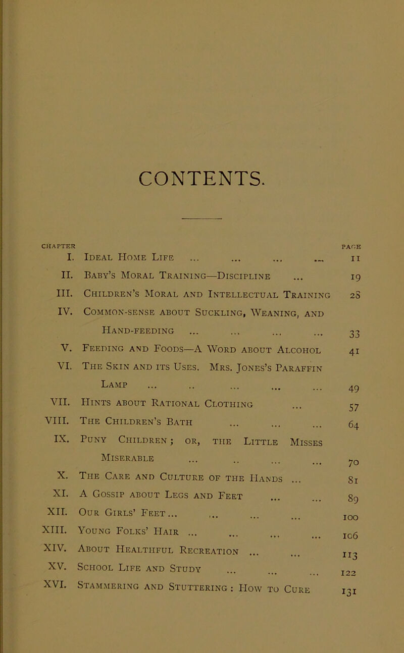 CONTENTS. CHAPTER PAGE I. Ideal Home Life ... ... ... ... n II. Baby’s Moral Training—Discipline ... 19 III. Children’s Moral and Intellectual Training 2S IV. Common-sense about Suckling, Weaning, and Hand-feeding ... ... ... ... 33 V. Feeding and Foods—A Word about Alcohol 41 VI. The Skin and its Uses. Mrs. Jones’s Paraffin Lamp 4^ VII. Hints about Rational Clothing ... 37 VIII. The Children’s Bath ... ... ... 64 IX. Puny Cfiildren ; or, the Little Misses Miserable ... ., ... ___ X. The Care and Culture of the Hands ... Si XI. A Gossip about Legs and Feet ... ... gg XII. Our Girls’ Feet... ,.. ... _ jqq XIII. Young Folks’ FIair ... ... ... ... XIV. About Healthful Recreation ... ... jj, XV. School Life and Study ... ... j2-> XVI. Stammering and Stuttering: How to Cure i-’t
