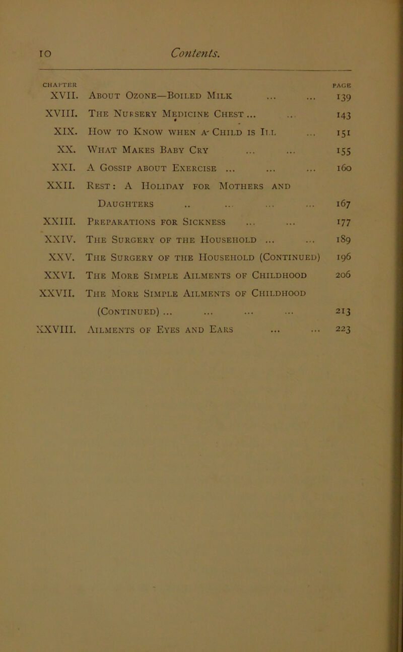 CHAPTER PAGE XVII. About Ozone—Boii.ed Milk ... ... 139 XVIII. The Nursery Medicine Chest... ... 143 XIX. How TO Know when A'Child is III ... 151 XX. What Makes Baby Cry ... ... 155 XXI. A Gossip about Exercise ... ... ... 160 XXII. Rest : A Holiday for Mothers and Daughters .. ... ... ... 167 XXIII. Preparations for Sickness ... ... 177 XXIV. The Surgery of the Household ... ... 189 XXV. The Surgery of the Household (Continued) 196 XXVI. The More Simple Ailments of Childhood 206 XXVII. The More Simple Ailments of Childhood (Continued) ... ... ... ... 213 XXVIII. Ailments of Eyes and Ears ... ... 223