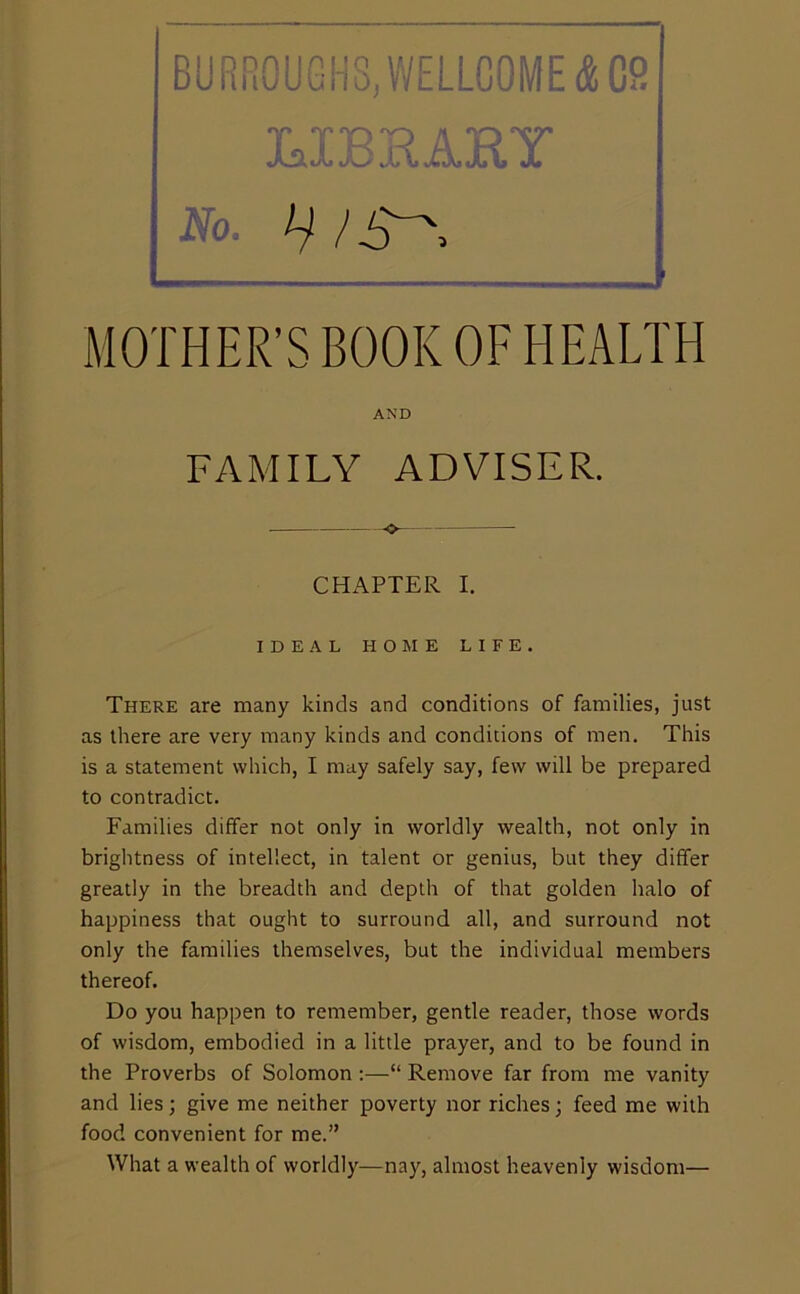 BURfi0UGHS,WELLC0ME&C9 T T'P'Q A 'O'V' No. < MOTHER’S BOOK OF HEALTH AND FAMILY ADVISER. CHAPTER I. IDEAL HOME LIFE. There are many kinds and conditions of families, just as there are very many kinds and conditions of men. This is a statement which, I may safely say, few will be prepared to contradict. Families differ not only in worldly wealth, not only in brightness of intellect, in talent or genius, but they differ greatly in the breadth and depth of that golden halo of happiness that ought to surround all, and surround not only the families themselves, but the individual members thereof. Do you happen to remember, gentle reader, those words of wisdom, embodied in a little prayer, and to be found in the Proverbs of Solomon :—“ Remove far from me vanity and lies; give me neither poverty nor riches; feed me with food convenient for me.” What a wealth of worldly—nay, almost heavenly wisdom—