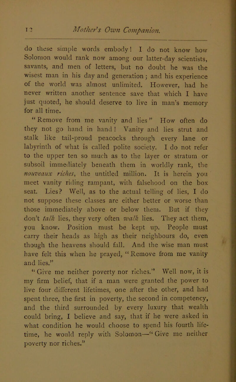 do these simple words embody! I do not know how Solomon would rank now among our latter-day scientists, savants, and men of letters, but no doubt he was the wisest man in his day and generation; and his experience of the world was almost unlimited. However, had he never written another sentence save that which I have just quoted, he should deserve to live in man’s memory for all time. “ Remove from me vanity and lies ” How often do they not go hand in hand ! Vanity and lies strut and stalk like tail-proud peacocks through every lane or labyrinth of what is called polite society. I do not refer to the upper ten so much as to the layer or stratum or subsoil immediately beneath them in worldly rank, the nouveaux riches, the untitled million. It is herein you meet vanity riding rampant, with falsehood on the box seat. Lies? Well, as to the actual telling of lies, I do not suppose these classes are either better or worse than those immediately above or below them. But if they don’t talk lies, they very often walk lies. They act them, you know. Position must be kept up. People must carry their heads as high as their neighbours do, even though the heavens should fall. And the wise man must have felt this when he prayed, “Remove from me vanity and lies.” “ Give me neither poverty nor riches.” Well now, it is my firm belief, that if a man were granted the power to live four different lifetimes, one after the other, and had spent three, the first in poverty, the second in competency, and the third surrounded by every luxury that wealth could bring, I believe and say, that if he were asked in what condition he would choose to spend his fourth life- time, he would reply with Solomon—“ Give me neither poverty nor riches.”