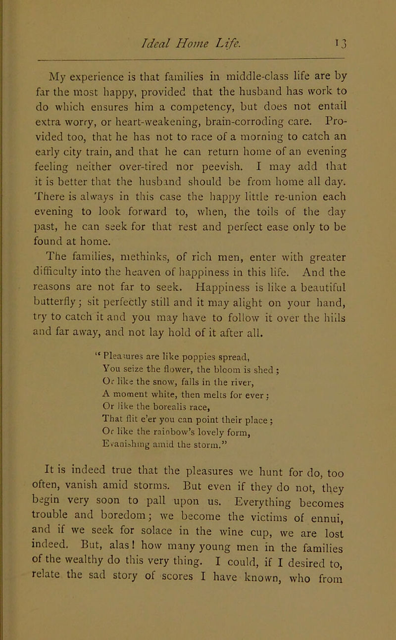 My experience is that families in middle-class life are by far the most happy, provided that the husband has work to do which ensures him a competency, but does not entail extra worry, or heart-weakening, brain-corroding care. Pro- vided too, that he has not to race of a morning to catch an early city train, and that he can return home of an evening feeling neither over-tired nor peevish. I may add that it is better that the husband should be from home all day. There is always in this case the happy little re-union each evening to look forward to, when, the toils of the day past, he can seek for that rest and perfect ease only to be found at home. The families, methinks, of rich men, enter with greater difficulty into the heaven of happiness in this life. And the reasons are not far to seek. Happiness is like a beautiful butterfly; sit perfectly still and it may alight on your hand, try to catch it and you may have to follow it over the hills and far away, and not lay hold of it after all. “ Pleasures are like poppies spread, You seize the flower, the bloom is shed ; Or like the snow, falls in tlie river, A moment white, then melts for ever : Or like the borealis race, That flit e’er you can point their place: Of like the rainbow’s lovely form, Eranishing amid the storm.” It is indeed true that the pleasures we hunt for do, too often, vanish amid storms. But even if they do not, they begin very soon to pall upon us. Everything becomes trouble and boredom; we become the victims of ennui, and if we seek for solace in the wine cup, we are lost indeed. But, alas! how many young men in the families of the wealthy do this very thing. I could, if I desired to, relate the sad story of scores I have known, who from