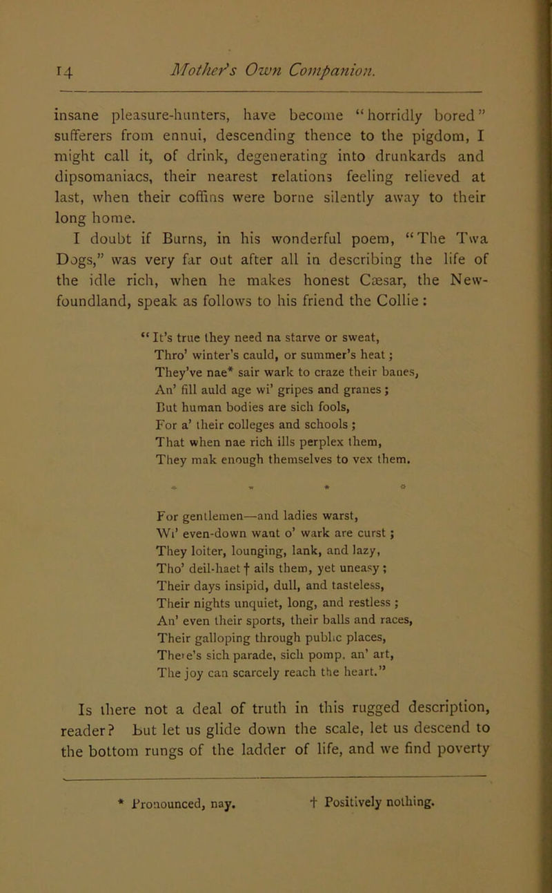 insane pleasure-hunters, have become “horridly bored” sufferers from ennui, descending thence to the pigdom, I might call it, of drink, degenerating into drunkards and dipsomaniacs, their nearest relations feeling relieved at last, when their coffins were borne silently away to their long home. I doubt if Burns, in his wonderful poem, “The Twa Dogs,” was very far out after all in describing the life of the idle rich, when he makes honest Caesar, the New- foundland, speak as follows to his friend the Collie : “ It’s true they need na starve or sweat. Thro’ winter’s cauld, or summer’s heat j They’ve nae* sair wark to craze their banes, An’ fill auld age wi’ gripes and granes; But human bodies are sich fools. For a’ their colleges and schools; That when nae rich ills perplex them. They mak enough themselves to vex them. For gentlemen—and ladies warst, Wi’ even-down want o’ wark are curst; They loiter, lounging, lank, and lazy, Tho’ deil-haet f ails them, yet uneasy ; Their days insipid, dull, and tasteless, Their nights unquiet, long, and restless ; An’ even their sports, their balls and races, Their galloping through public places, The'e’s sich parade, sich pomp, an’ art. The joy can scarcely reach the heart.” Is there not a deal of truth in this rugged description, reader? But let us glide down the scale, let us descend to the bottom rungs of the ladder of life, and we find poverty * Pronounced, nay. + Positively nothing.