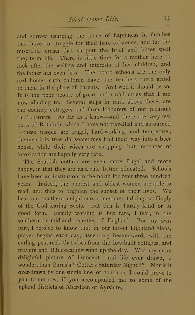 and sorrow usurping the place of happiness in families that have to struggle for their bare existence, and for the miserable crusts that support the brief and bitter spell they term life. There is little time for a mother here to look after the welfare and interests of her children, and the father has even less. The board schools are the only real homes such children have, the teachers there stand to them in the place of parents. And well it should be so. It is the poor people of great and sinful cities that I am now alluding to. Several steps in rank above these, are the country cottagers and farm labourers of our pleasant rural districts. As far as I know—and there are very few parts of Britain in which I have not travelled and sojourned —these people are frugal, hard-working, and temperate; the men it is true do sometimes find their way into a beer house, while their wives are shopping, but instances of intoxication are happily very rare. The Scottish cottars are even more frugal and more happy, in that they are as a rule better educated. Schools have been an institution in the north for over three hundred years. Indeed, the poorest and oldest women are able to read, and thus to brighten the sunset of their lives. We hear our southern neighbours somedmes talking scoffingly of the God-fearing Scots. But this is hardly kind or in good form. Family worship is but rare, I fear, in the southern or midland counties of England. For my own parr, I rejoice to know that in our far-off Highland glens, prayer begins each day, ascending heavenwards with the curling peat-reek that rises from the low-built cottages, and prayers and Bible-reading wind up the day. Was any more delightful picture of innocent rural life ever drawn, I wonder, than Burns’s “ Cottar’s Saturday Night?” Nor is it over-drawn by one single line or touch as I could prove to you to-morrow, if you accompanied me to some of the upland districts of Aberdeen or Ayrshire.