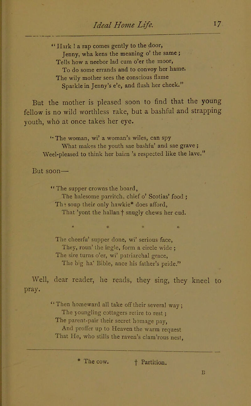 “ Hark I a rap comes gently to the door, Jenny, wha kens the meaning o’ the same; Tells how a neebor lad cum o’er the moor, To do some errands and to convoy her hame. The wily mother sees the conscious flame Sparkle in Jenny’s e’e, and flush her cheek.” But the mother is pleased soon to find that the young fellow is no wild worthless rake, but a bashful and strapping youth, who at once takes her eye. *■ The woman, wi’ a woman’s wiles, can spy What makes the youth sae bashfu’ and sae grave; Weel-pleased to think her bairn’s respected like the lave.” But soon— “ The supper crowns the board, The halesome parritch, chief o’ Scotias’ food ; The soup their only hawkie* does afford, That ’yont the hallan f snugly chews her cud. The cheerfu’ supper done, wi’ serious face. They, roun’ the ingle, form a circle wide ; The sire turns o’er, wi’ patriarchal grace, The big ha' Bible, ance his father’s pride.” Well, dear reader, he reads, they sing, they kneel to pray. “ Then homeward all take off their several way; The youngling cottagers retire to rest; The parent-pair their secret homage pay. And proffer up to Heaven the warm request That He, who stills the raven’s clam’rous nest. * The cow. t Partition. E