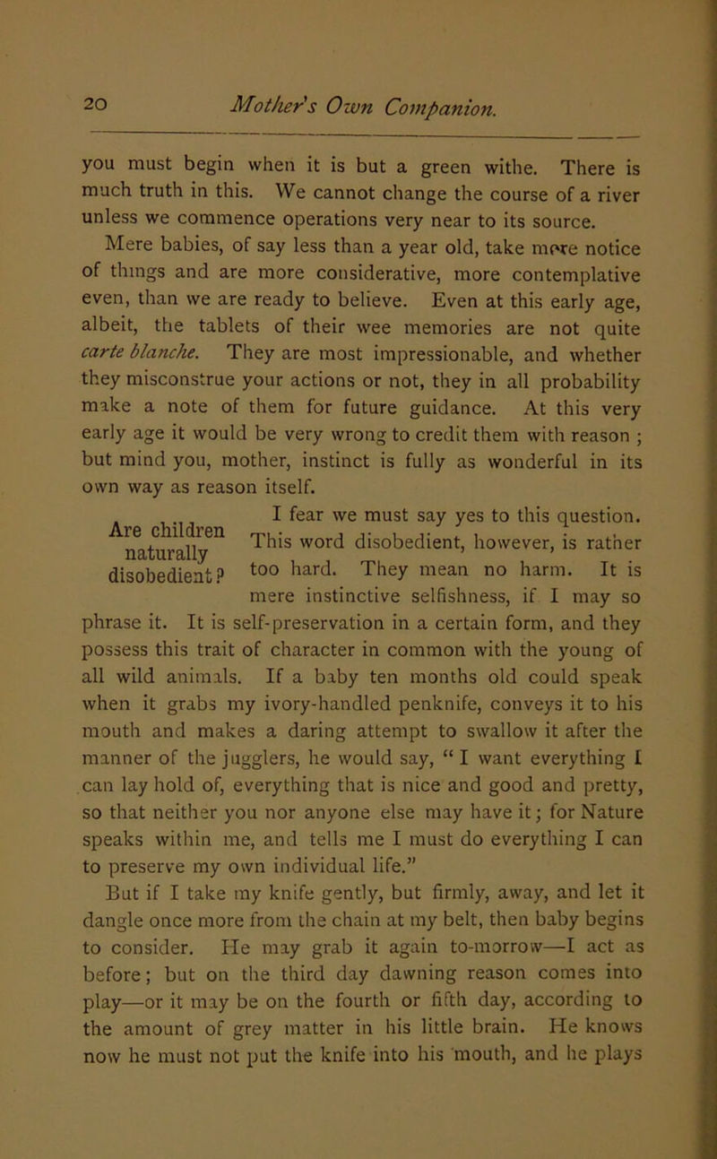you must begin when it is but a green withe. There is much truth in this. We cannot change the course of a river unless we commence operations very near to its source. Mere babies, of say less than a year old, take more notice of things and are more considerative, more contemplative even, than we are ready to believe. Even at this early age, albeit, the tablets of their wee memories are not quite carte blanche. They are most impressionable, and whether they misconstrue your actions or not, they in all probability make a note of them for future guidance. At this very early age it would be very wrong to credit them with reason ; but mind you, mother, instinct is fully as wonderful in its own way as reason itself. I fear we must say yes to this question, ifaturally^^ word disobedient, however, is rather disobedient.3 hard. They mean no harm. It is mere instinctive selfishness, if I may so phrase it. It is self-preservation in a certain form, and they possess this trait of character in common with the young of all wild animals. If a baby ten months old could speak when it grabs my ivory-handled penknife, conveys it to his mouth and makes a daring attempt to swallow it after the manner of the jugglers, he would say, “ I want everything I can lay hold of, everything that is nice and good and pretty, so that neither you nor anyone else may have it; for Nature speaks within me, and tells me I must do everything I can to preserve my own individual life.” But if I take ray knife gently, but firmly, away, and let it dangle once more from the chain at my belt, then baby begins to consider. He may grab it again to-morrow—I act as before; but on the third day dawning reason comes into play—or it may be on the fourth or fifth day, according to the amount of grey matter in his little brain. He knows now he must not put the knife into his mouth, and he plays