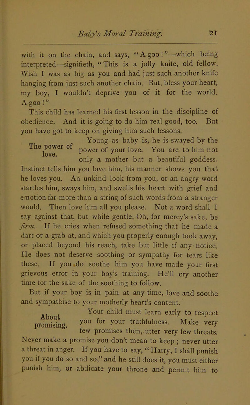 wiih it on the chain, and says, “A-goo!”—which being interpreted—signifieth, “This is a jolly knife, old fellow. Wish I was as big as you and had just such another knife hanging from just such another chain. But, bless your heart, my boy, I wouldn’t deprive you of it for the world. A-goo! ” This child has learned his first lesson in the discipline of obedience. And it is going to do him real good, too. But you have got to keep on giving him such lessons. Young as baby is, he is swayed by the power of your love. You are to him not only a mother but a beautiful goddess. Instinct tells him you love him, his manner shows you that he loves you. An unkind look from you, or an angry word startles him, sways him, and swells his heart with grief and emotion far more than a string of such words from a stranger would. Then love him all you please. Not a word shall I say against that, but while gentle. Oh, for mercy’s sake, be firm. If he cries when refused something that he made a dart or a grab at, and which you properly enough took away, or placed beyond his reach, take but little if any notice. He does not deserve soothing or sympathy for tears like these. If you ,do soothe him you have made your first grievous error in your boy’s training. He’ll cry another time for the sake of the soothing to follow. But if your boy is in pain at any time, love and soothe and sympathise to your motherly heart’s content. ., , Your child must learn early to respect promising. ^ ti^^thfulness. Make very few promises then, utter very few threats. Never make a promise you don’t mean to keep never utter a threat in anger. If you have to say, “ Harry, I shall punish you if you do so and so,” and he still does it, you must either punish him, or abdicate your throne and permit him to