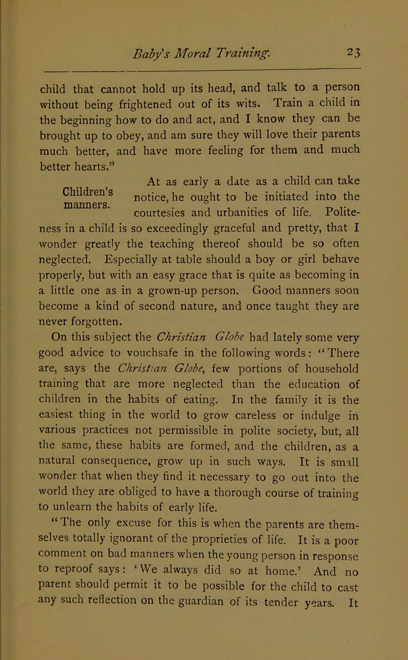child that cannot hold up its head, and talk to a person without being frightened out of its wits. Train a child in the beginning how to do and act, and I know they can be brought up to obey, and am sure they will love their parents much better, and have more feeling for them and much better hearts.” ness in a child is so exceedingly graceful and pretty, that I wonder greatly the teaching thereof should be so often neglected. Especially at table should a boy or girl behave properly, but with an easy grace that is quite as becoming in a little one as in a grown-up person. Good manners soon become a kind of second nature, and once taught they are never forgotten. On this subject the Christian Globe had lately some very good advice to vouchsafe in the following words: “There are, says the Christiajt Globe., few portions of household training that are more neglected than the education of children in the habits of eating. In the family it is the easiest thing in the world to grow careless or indulge in various practices not permissible in polite society, but, all the same, these habits are formed, and the children, as a natural consequence, grow up in such ways. It is small wonder that when they find it necessary to go out into the world they are obliged to have a thorough course of training to unlearn the habits of early life. “ The only excuse for this is when the parents are them- selves totally ignorant of the proprieties of life. It is a poor comment on bad manners when the young person in response to reproof says: ‘We always did so at home.’ And no parent should permit it to be possible for the child to cast any such reflection on the guardian of its tender years. It Children’s manners. At as early a date as a child can take notice, he ought to be initiated into the courtesies and urbanities of life. Polite-