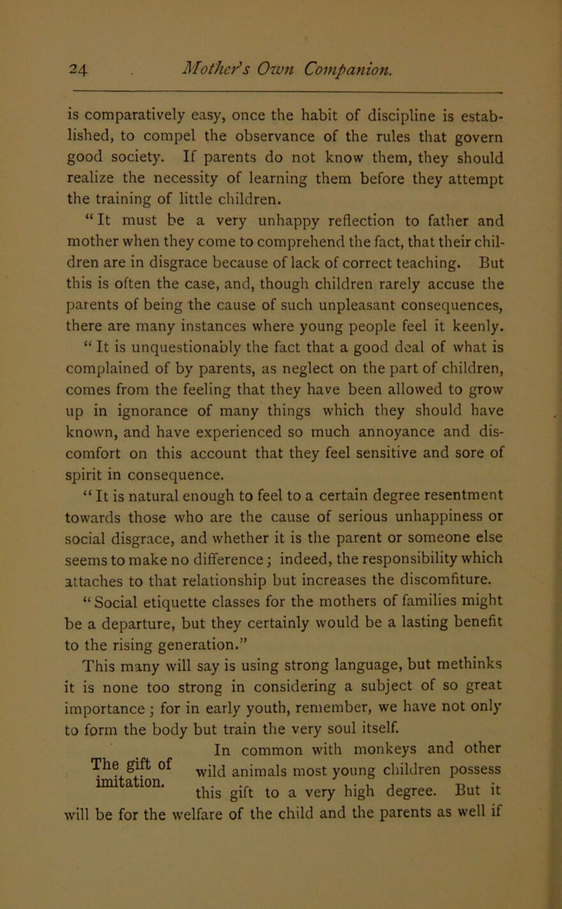 is comparatively easy, once the habit of discipline is estab- lished, to compel the observance of the rules that govern good society. If parents do not know them, they should realize the necessity of learning them before they attempt the training of little children. “It must be a very unhappy reflection to father and mother when they come to comprehend the fact, that their chil- dren are in disgrace because of lack of correct teaching. But this is often the case, and, though children rarely accuse the parents of being the cause of such unpleasant consequences, there are many instances where young people feel it keenly. “ It is unquestionably the fact that a good deal of what is complained of by parents, as neglect on the part of children, comes from the feeling that they have been allowed to grow up in ignorance of many things which they should have known, and have experienced so much annoyance and dis- comfort on this account that they feel sensitive and sore of spirit in consequence. “ It is natural enough to feel to a certain degree resentment towards those who are the cause of serious unhappiness or social disgrace, and whether it is the parent or someone else seems to make no difference j indeed, the responsibility which attaches to that relationship but increases the discomfiture. “ Social etiquette classes for the mothers of families might be a departure, but they certainly would be a lasting benefit to the rising generation.” This many will say is using strong language, but methinks it is none too strong in considering a subject of so great importance ; for in early youth, remember, we have not only to form the body but train the very soul itself. In common with monkeys and other The gift of animals most young children possess mutation. . . i • i. j d * this gift to a very high degree. But it will be for the welfare of the child and the parents as well if