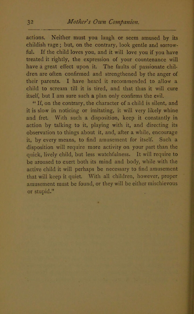 actions. Neither must you laugh or seem amused by its childish rage; but, on the contrary, look gentle and sorrow- ful. If the child loves you, and it will love you if you have treated it rightly, the expression of your countenance will have a great effect upon it. The faults of passionate chil- dren are often confirmed and strengthened by the anger of their parents. I have heard it recommended to allow a child to scream till it is tired, and that thus it will cure itself, but I am sure such a plan only confirms the evil. “ If, on the contrary, the character of a child is silent, and it is slow in noticing or imitating, it will very likely whine and fret. With such a disposition, keep it constantly in action by talking to it, playing with it, and directing its observation to things about it, and, after a while, encourage it, by every means, to find amusement for itself. Such a disposition will require more activity on your part than the quick, lively child, but less watchfulness. It will require to be aroused to exert both its mind and body, while with the active child it will perhaps be necessary to find amusement that will keep it quiet. With all children, however, proper amusement must be found, or they will be either mischievous or stupid.”