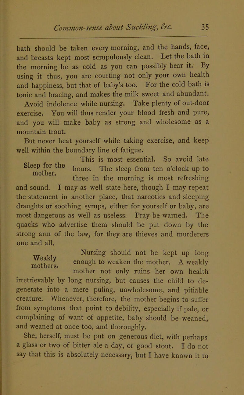 bath should be taken every morning, and the hands, face, and breasts kept most scrupulously clean. Let the bath in the morning be as cold as you can possibly bear it. By using it thus, you are courting not only your own health and happiness, but that of baby’s too. For the cold bath is tonic and bracing, and makes the milk sweet and abundant. Avoid indolence while nursing. Take plenty of out-door exercise. You will thus render your blood fresh and pure, and you will make baby as strong and wholesome as a mountain trout. But never heat yourself while taking exercise, and keep well within the boundary line of fatigue. This is most essential. So avoid late Sleep for the 'piig sleep from ten o’clock up to three m the morning is most refreshing and sound. I may as well state here, though I may repeat the statement in another place, that narcotics and sleeping draughts or soothing syrups, either for yourself or baby, are most dangerous as well as useless. Pray be warned. The quacks who advertise them should be put down by the strong arm of the law, for they are thieves and murderers one and all. Weakly mothers. Nursing should not be kept up long enough to weaken the mother. A weakly mother not only ruins her own health irretrievably by long nursing, but causes the child to de- generate into a mere puling, unwholesome, and pitiable creature. Whenever, therefore, the mother begins to suffer from symptoms that point to debility, especially if pale, or complaining of want of appetite, baby should be weaned, and weaned at once too, and thoroughly. She, herself, must be put on generous diet, with perhaps a glass or two of bitter ale a day, or good stout. I do not say that this is absolutely necessary, but I have known it to