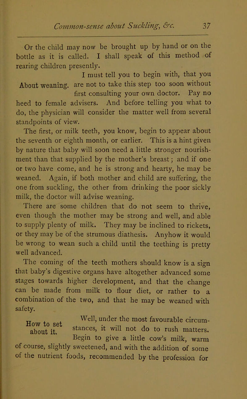 Or the child may now be brought up by hand or on the bottle as it is called. I shall speak of this method of rearing children presently. I must tell you to begin with, that you About weaning, are not to take this step too soon without first consulting your own doctor. Pay no heed to female advisers. And before telling you what to do, the physician will consider the matter well from several standpoints of view. The first, or milk teeth, you know, begin to appear about the seventh or eighth month, or earlier. This is a hint given by nature that baby will soon need a little stronger nourish- ment than that supplied by the mother’s breast; and if one or two have come, and he is strong and hearty, he may be weaned. Again, if both mother and child are suffering, the one from suckling, the other from drinking the poor sickly milk, the doctor will advise weaning. There are some children that do not seem to thrive, even though the mother may be strong and well, and able to supply plenty of milk. They may be inclined to rickets, or they may be of the strumous diathesis. Anyhow it would be wrong to wean such a child until the teething is pretty well advanced. The coming of the teeth mothers should know is a sign that baby’s digestive organs have altogether advanced some stages towards higher development, and that the change can be made from milk to flour diet, or rather to a combination of the two, and that he may be weaned with safety. How to set about it. Well, under the most favourable circum- stances, it will not do to rush matters. Begin to give a little cow’s milk, warm of course, slightly sweetened, and with the addition of some of the nutrient foods, recommended by the profession for
