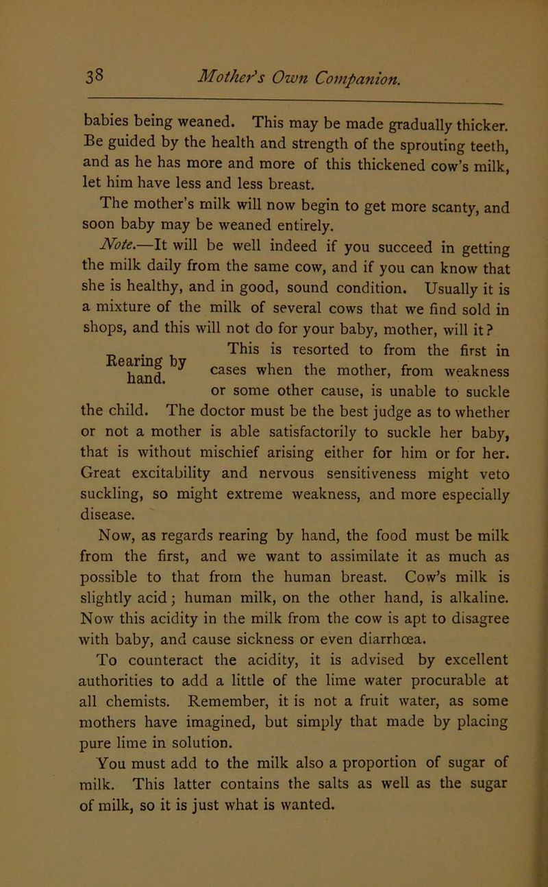 babies being weaned. This may be made gradually thicker. Be guided by the health and strength of the sprouting teeth, and as he has more and more of this thickened cow’s milk, let him have less and less breast. The mother’s milk will now begin to get more scanty, and soon baby may be weaned entirely. Note.—It will be well indeed if you succeed in getting the milk daily from the same cow, and if you can know that she is healthy, and in good, sound condition. Usually it is a mixture of the milk of several cows that we find sold in shops, and this will not do for your baby, mother, will it? . This is resorted to from the first in hand ^ cases when the mother, from weakness or some other cause, is unable to suckle the child. The doctor must be the best judge as to whether or not a mother is able satisfactorily to suckle her baby, that is without mischief arising either for him or for her. Great excitability and nervous sensitiveness might veto suckling, so might extreme weakness, and more especially disease. Now, as regards rearing by hand, the food must be milk from the first, and we want to assimilate it as much as possible to that from the human breast. Cow’s milk is slightly acid; human milk, on the other hand, is alkaline. Now this acidity in the milk from the cow is apt to disagree with baby, and cause sickness or even diarrhoea. To counteract the acidity, it is advised by excellent authorities to add a little of the lime water procurable at all chemists. Remember, it is not a fruit water, as some mothers have imagined, but simply that made by placing pure lime in solution. You must add to the milk also a proportion of sugar of milk. This latter contains the salts as well as the sugar of milk, so it is just what is wanted.