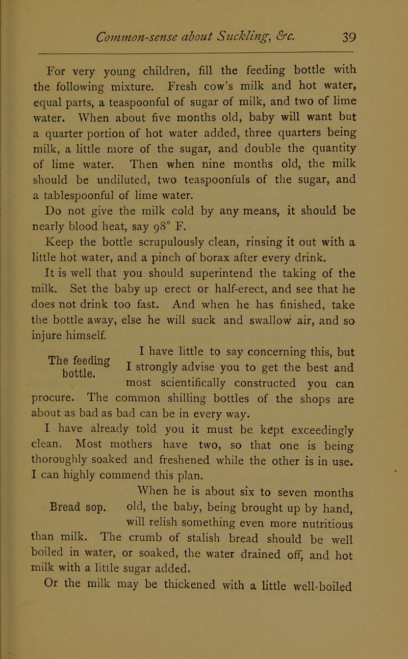 For very young children, fill the feeding bottle with the following mixture. Fresh cow’s milk and hot water, equal parts, a teaspoonful of sugar of milk, and two of lime water. When about five months old, baby will want but a quarter portion of hot water added, three quarters being milk, a little more of the sugar, and double the quantity of lime water. Then when nine months old, the milk should be undiluted, two teaspoonfuls of the sugar, and a tablespoonful of lime water. Do not give the milk cold by any means, it should be nearly blood heat, say 98° F. Keep the bottle scrupulously clean, rinsing it out with a little hot water, and a pinch of borax after every drink. It is well that you should superintend the taking of the milk. Set the baby up erect or half-erect, and see that he does not drink too fast. And when he has finished, take the bottle away, else he will suck and swallow air, and so injure himself. I have little to say concerning this, but ^ bottle^^ ^ strongly advise you to get the best and most scientifically constructed you can procure. The common shilling bottles of the shops are about as bad as bad can be in every way. I have already told you it must be kept exceedingly clean. Most mothers have two, so that one is being thoroughly soaked and freshened while the other is in use. I can highly commend this plan. When he is about six to seven months Bread sop. old, the baby, being brought up by hand, will relish something even more nutritious than milk. The crumb of stalish bread should be well boiled in water, or soaked, the water drained off, and hot milk with a little sugar added. Or the milk may be thickened with a little well-boiled