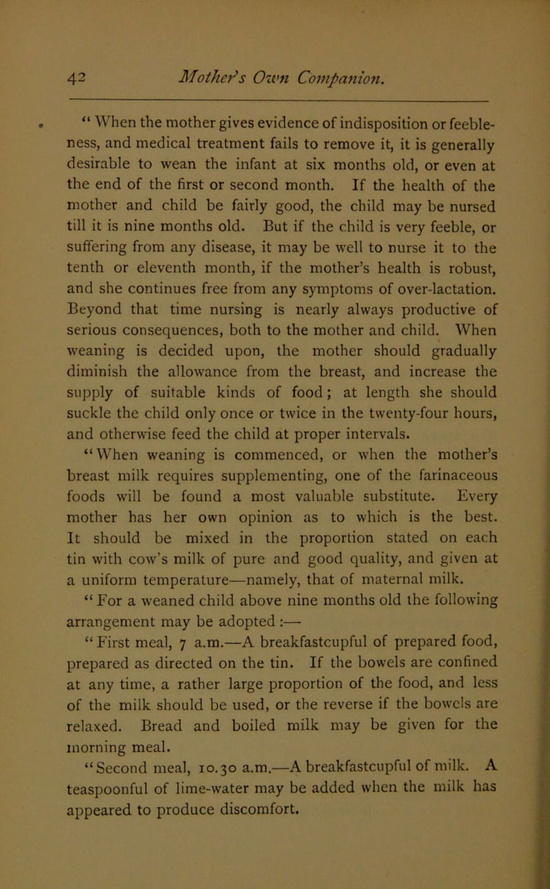 “ When the mother gives evidence of indisposition or feeble- ness, and medical treatment fails to remove it, it is generally desirable to wean the infant at six months old, or even at the end of the first or second month. If the health of the mother and child be fairly good, the child may be nursed till it is nine months old. But if the child is very feeble, or suffering from any disease, it may be well to nurse it to the tenth or eleventh month, if the mother’s health is robust, and she continues free from any symptoms of over-lactation. Beyond that time nursing is nearly always productive of serious consequences, both to the mother and child. When weaning is decided upon, the mother should gradually diminish the allowance from the breast, and increase the supply of suitable kinds of food; at length she should suckle the child only once or twice in the twenty-four hours, and otherwise feed the child at proper intervals. “When weaning is commenced, or when the mother’s breast milk requires supplementing, one of the farinaceous foods will be found a most valuable substitute. Every mother has her own opinion as to which is the best. It should be mixed in the proportion stated on each tin with cow’s milk of pure and good quality, and given at a uniform temperature—namely, that of maternal milk. “ For a weaned child above nine months old the following arrangement may be adopted ;— “ First meal, 7 a.m.—A breakfastcupful of prepared food, prepared as directed on the tin. If the bowels are confined at any time, a rather large proportion of the food, and less of the milk should be used, or the reverse if the bowels are relaxed. Bread and boiled milk may be given for the morning meal. “Second meal, 10.30 a.m.—A breakfastcupful of milk. A teaspoonful of lime-water may be added when the milk has appeared to produce discomfort.