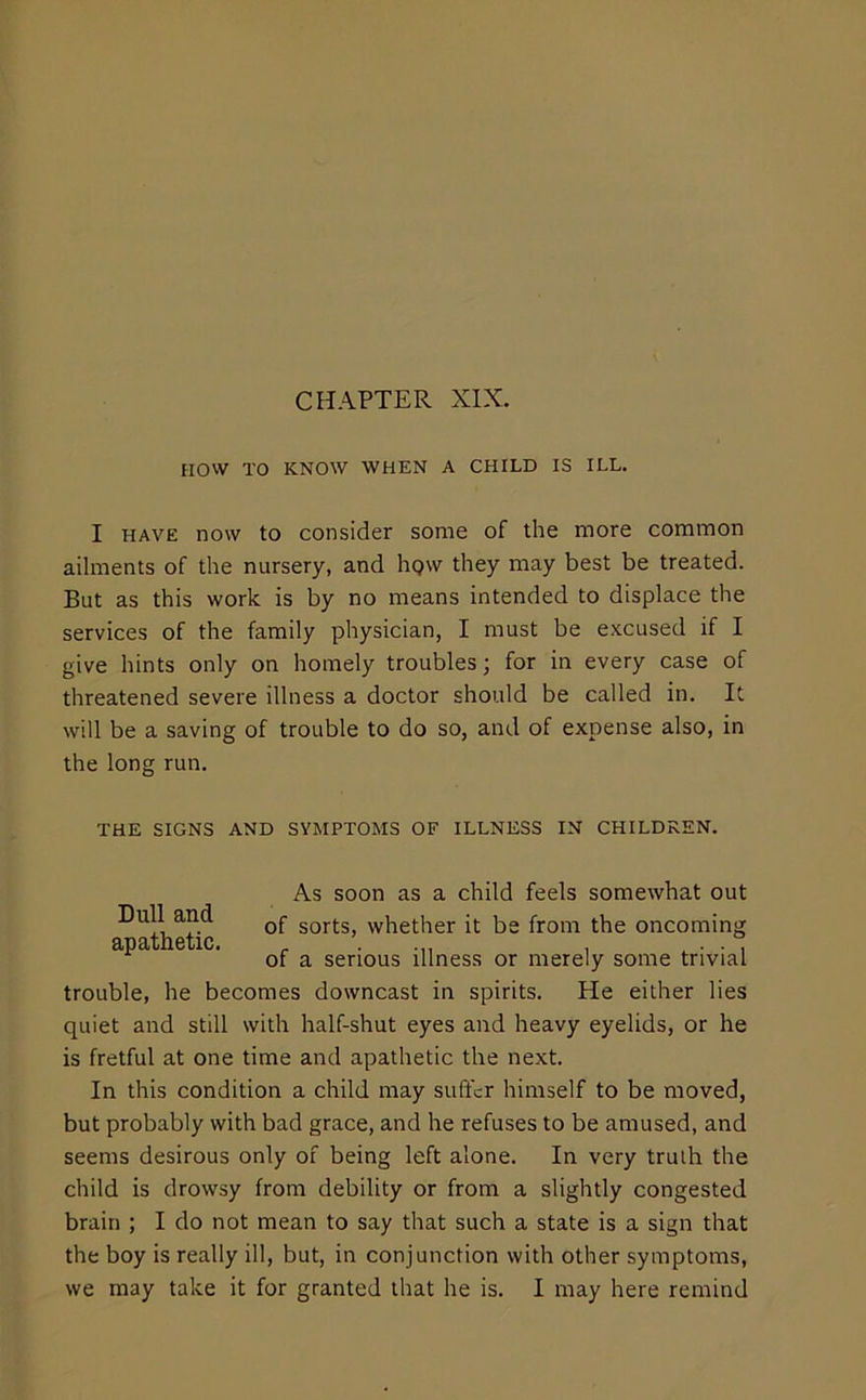 now TO KNOW WHEN A CHILD IS ILL. I HAVE now to consider some of the more common ailments of the nursery, and hgw they may best be treated. But as this work is by no means intended to displace the services of the family physician, I must be excused if I give hints only on homely troubles; for in every case of threatened severe illness a doctor should be called in. It will be a saving of trouble to do so, and of expense also, in the long run. THE SIGNS AND SYMPTOMS OF ILLNESS IN CHILDREN. trouble, he becomes downcast in spirits. He either lies quiet and still with half-shut eyes and heavy eyelids, or he is fretful at one time and apathetic the next. In this condition a child may suffer himself to be moved, but probably with bad grace, and he refuses to be amused, and seems desirous only of being left alone. In very truth the child is drowsy from debility or from a slightly congested brain ; I do not mean to say that such a state is a sign that the boy is really ill, but, in conjunction with other symptoms, we may take it for granted that he is. I may here remind Dull and apathetic. As soon as a child feels somewhat out of sorts, whether it be from the oncoming of a serious illness or merely some trivial