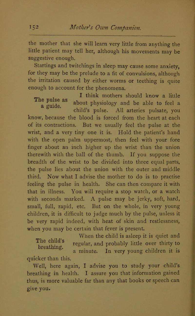 the mother that she will learn very little from anything the little patient may tell her, although his movements may be suggestive enough. Startings and twitchings in sleep may cause some anxiety, for they may be the prelude to a fit of convulsions, although the irritation caused by either worms or teething is quite enough to account for the phenomena. I think mothers should know a little a guide about physiology and be able to feel a child’s pulse. All arteries pulsate, you know, because the blood is forced from the heart at each of its contractions. But we usually feel the pulse at the wrist, and a very tiny one it is. Hold the patient’s hand with the open palm uppermost, then feel with your fore finger about an inch higher up the wrist than the union therewith with the ball of the thumb. If you suppose the breadth of the wrist to be divided into three equal parts, the pulse lies about the union with the outer and middle third. Now what I advise the mother to do is to practise feeling the pulse in health. She can then compare it with that in illness. You will require a stop watch, or a watch with seconds marked. A pulse may be jerky, soft, hard, small, full, rapid, etc. But on the whole, in very young children, it is difficult to judge much by the pulse, unless it be very rapid indeed, with heat of skin and restlessness, when you may be certain that fever is present. When the child is asleep it is quiet and The child s regular, and probably little over thirty to a minute. In very young children it is quicker than this. Well, here again, I advise you to study your child’s breathing in health. I assure you that information gained thus, is more valuable far than any that books or speech can give you.