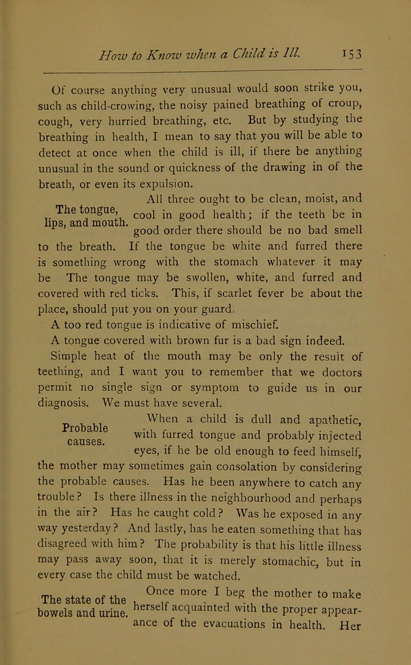 Of course anything very unusual would soon strike you, such as child-crowing, the noisy pained breathing of croup, cough, very hurried breathing, etc. But by studying the breathing in health, I mean to say that you will be able to detect at once when the child is ill, if there be anything unusual in the sound or quickness of the drawing in of the breath, or even its expulsion. All three ought to be clean, moist, and The tongue, good health; if the teeth be in ps, an mou . order there should be no bad smell to the breath. If the tongue be white and furred there is something wrong with the stomach whatever it may be The tongue may be swollen, white, and furred and covered with red ticks. This, if scarlet fever be about the place, should put you on your guard. A too red tongue is indicative of mischief. A tongue covered with brown fur is a bad sign indeed. Simple heat of the mouth may be only the result of teething, and I want you to remember that we doctors permit no single sign or symptom to guide us in our We must have several. When a child is dull and apathetic, with furred tongue and probably injected eyes, if he be old enough to feed himself, the mother may sometimes gain consolation by considering the probable causes. Has he been anywhere to catch any trouble? Is there illness in the neighbourhood and perhaps in the air? Has he caught cold? Was he exposed in any way yesterday? And lastly, has he eaten something that has disagreed with him? The probability is that his little illness may pass away soon, that it is merely stomachic, but in every case the child must be watched. bowels and urL. herself acquainted with the proper appear- ance of the evacuations in health. Her diagnosis. Probable causes.