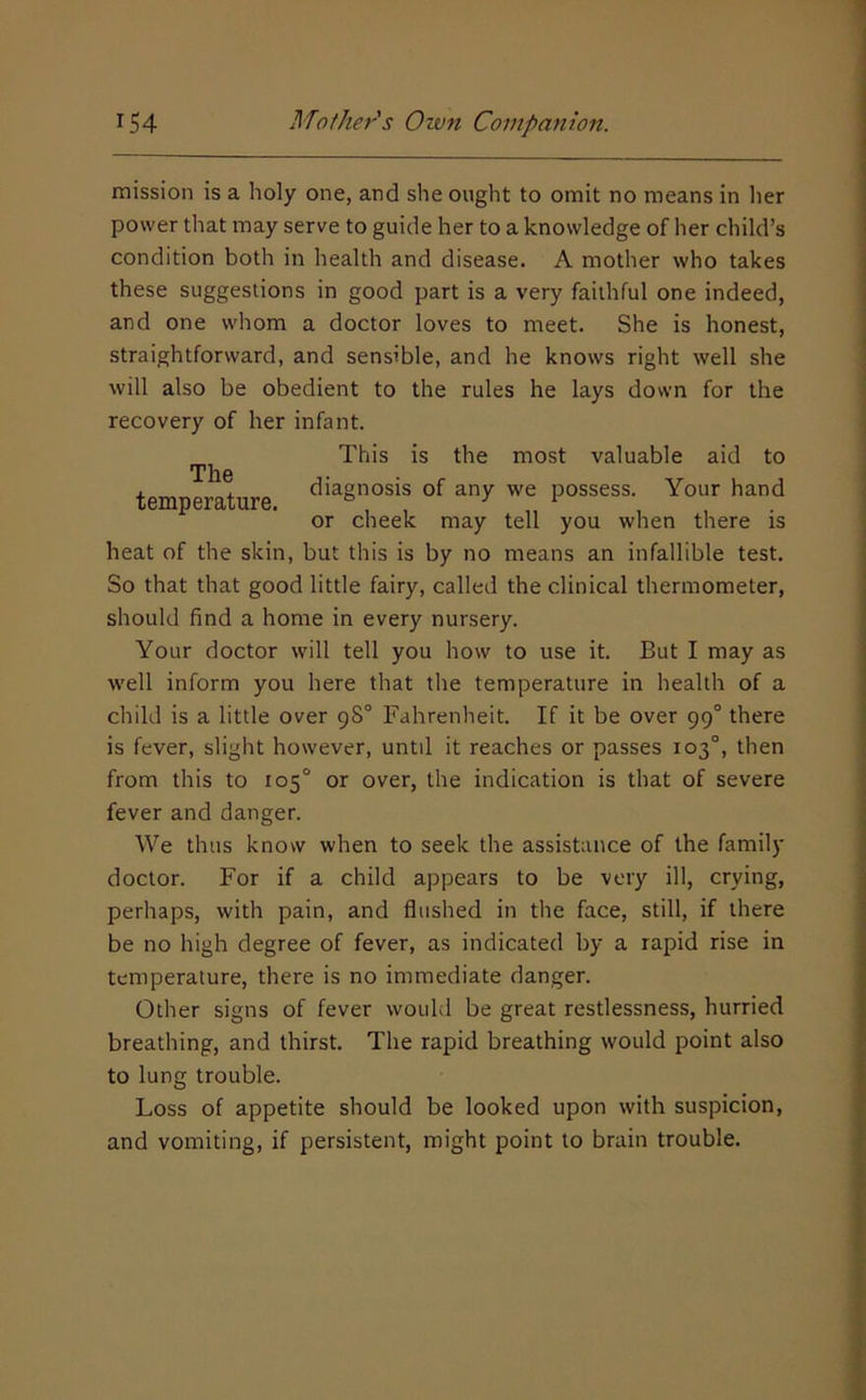 mission is a holy one, and she ought to omit no means in lier power that may serve to guide her to a knowledge of her child’s condition both in health and disease. A mother who takes these suggestions in good part is a very faithful one indeed, and one whom a doctor loves to meet. She is honest, straightforward, and sensible, and he knows right well she will also be obedient to the rules he lays down for the recovery of her infant. This is the most valuable aid to nrii6 temperature. possess. Your hand or cheek may tell you when there is heat of the skin, but this is by no means an infallible test. So that that good little fairy, called the clinical thermometer, should find a home in every nursery. Your doctor will tell you how to use it. But I may as well inform you here that the temperature in health of a child is a little over 98° Fahrenheit. If it be over 99° there is fever, slight however, until it reaches or passes 103°, then from this to 105° or over, the indication is that of severe fever and danger. We thus know when to seek the assistance of the family doctor. For if a child appears to be very ill, crying, perhaps, with pain, and flushed in the face, still, if there be no high degree of fever, as indicated by a rapid rise in temperature, there is no immediate danger. Other signs of fever would be great restlessness, hurried breathing, and thirst. The rapid breathing would point also to lung trouble. Loss of appetite should be looked upon with suspicion, and vomiting, if persistent, might point to brain trouble.