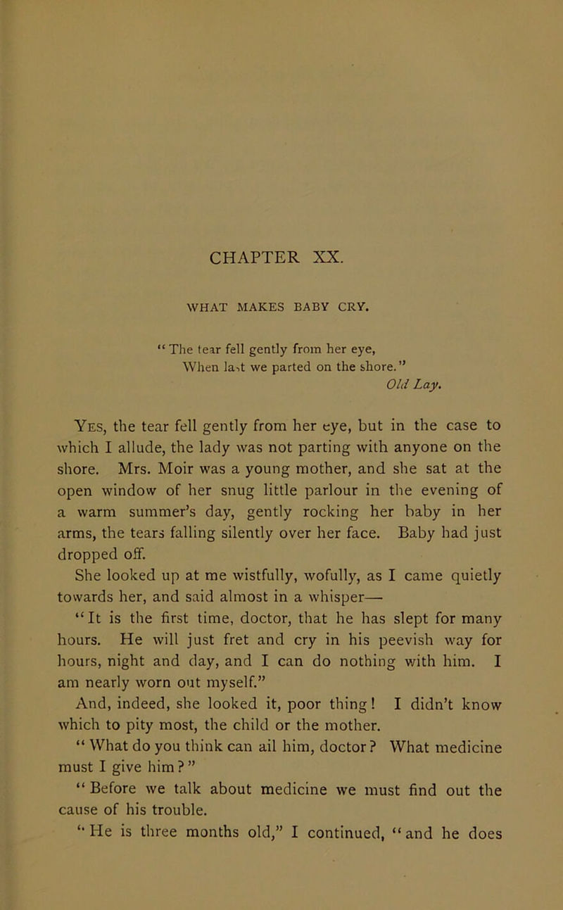 WHAT MAKES BABY CRY. “ The tear fell gently from her eye, When ]a->t we parted on the shore. ” Old Lay, Yes, the tear fell gently from her eye, but in the case to which I allude, the lady was not parting with anyone on the shore. Mrs. Moir was a young mother, and she sat at the open window of her snug little parlour in the evening of a warm summer’s day, gently rocking her baby in her arms, the tears falling silently over her face. Baby had just dropped off. She looked up at me wistfully, wofully, as I came quietly towards her, and said almost in a whisper— “It is the first time, doctor, that he has slept for many hours. He will just fret and cry in his peevish way for hours, night and day, and I can do nothing v/ith him. I am nearly worn out myself” And, indeed, she looked it, poor thing! I didn’t know which to pity most, the child or the mother. “ What do you think can ail him, doctor ? What medicine must I give him?” “ Before we talk about medicine we must find out the cause of his trouble.