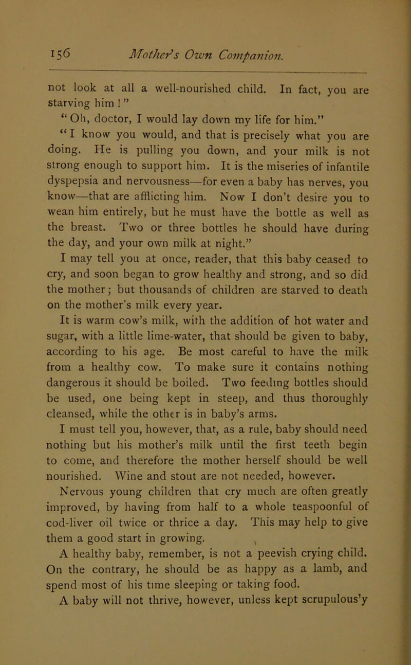 not look at all a well-nourished child. In fact, you are starving him ! ” “ Oh, doctor, I would lay down my life for him.” “ I know you would, and that is precisely what you are doing. He is pulling you down, and your milk is not strong enough to support him. It is the miseries of infantile dyspepsia and nervousness—for even a baby has nerves, you know—that are afflicting him. Now I don’t desire you to wean him entirely, but he must have the bottle as well as the breast. Two or three bottles he should have during the day, and your own milk at night.” I may tell you at once, reader, that this baby ceased to cry, and soon began to grow healthy and strong, and so did the mother; but thousands of children are starved to death on the mother’s milk every year. It is warm cow’s milk, with the addition of hot water and sugar, with a little lime-water, that should be given to baby, according to his age. Be most careful to have the milk from a healthy cow. To make sure it contains nothing dangerous it should be boiled. Two feeding bottles should be used, one being kept in steep, and thus thoroughly cleansed, while the other is in baby’s arms. I must tell you, however, that, as a rule, baby should need nothing but his mother’s milk until the first teeth begin to come, and therefore the mother herself should be well nourished. Wine and stout are not needed, however. Nervous young children that cry much are often greatly improved, by having from half to a whole teaspoonful of cod-liver oil twice or thrice a day. This may help to give them a good start in growing. , A healthy baby, remember, is not a peevish crying child. On the contrary, he should be as happy as a lamb, and spend most of his time sleeping or taking food. A baby will not thrive, however, unless kept scrupulously