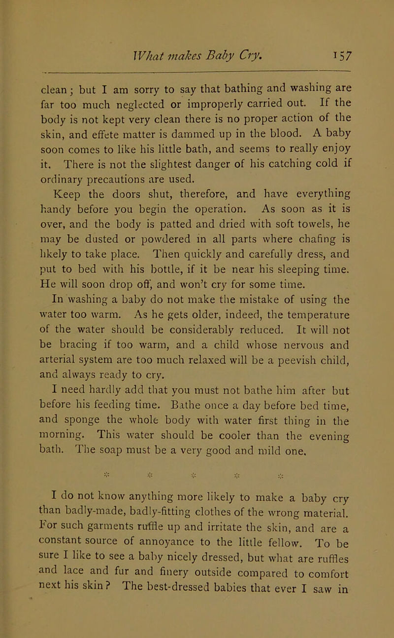 clean; but I am sorry to say that bathing and washing are far too much neglected or improperly carried out. If the body is not kept very clean there is no proper action of the skin, and elfete matter is dammed up in the blood. A baby soon comes to like his little bath, and seems to really enjoy it. There is not the slightest danger of his catching cold if ordinary precautions are used. Keep the doors shut, therefore, and have everything handy before you begin the operation. As soon as it is over, and the body is patted and dried with soft towels, he may be dusted or powdered in all parts where chafing is likely to take place. Then quickly and carefully dress, and put to bed with his bottle, if it be near his sleeping time. He will soon drop oft’, and won’t cry for some time. In washing a baby do not make the mistake of using the water too warm. As he gets older, indeed, the temperature of the water should be considerably reduced. It will not be bracing if too warm, and a child whose nervous and arterial system are too much relaxed will be a peevish child, and always ready to cry. I need hardly add that you must not bathe him after but before his feeding time. Bathe once a day before bed time, and sponge the whole body with water first thing in the morning. This water should be cooler than the evening bath. The soap must be a very good and mild one. I do not know anything more likely to make a baby cry than badly-made, badly-fitting clothes of the wrong material. For such garments ruffle up and irritate the skin, and are a constant source of annoyance to the little fellow. To be sure I like to see a baby nicely dressed, but what are ruffles and lace and fur and finery outside compared to comfort next his skin? The best-dressed babies that ever I saw in