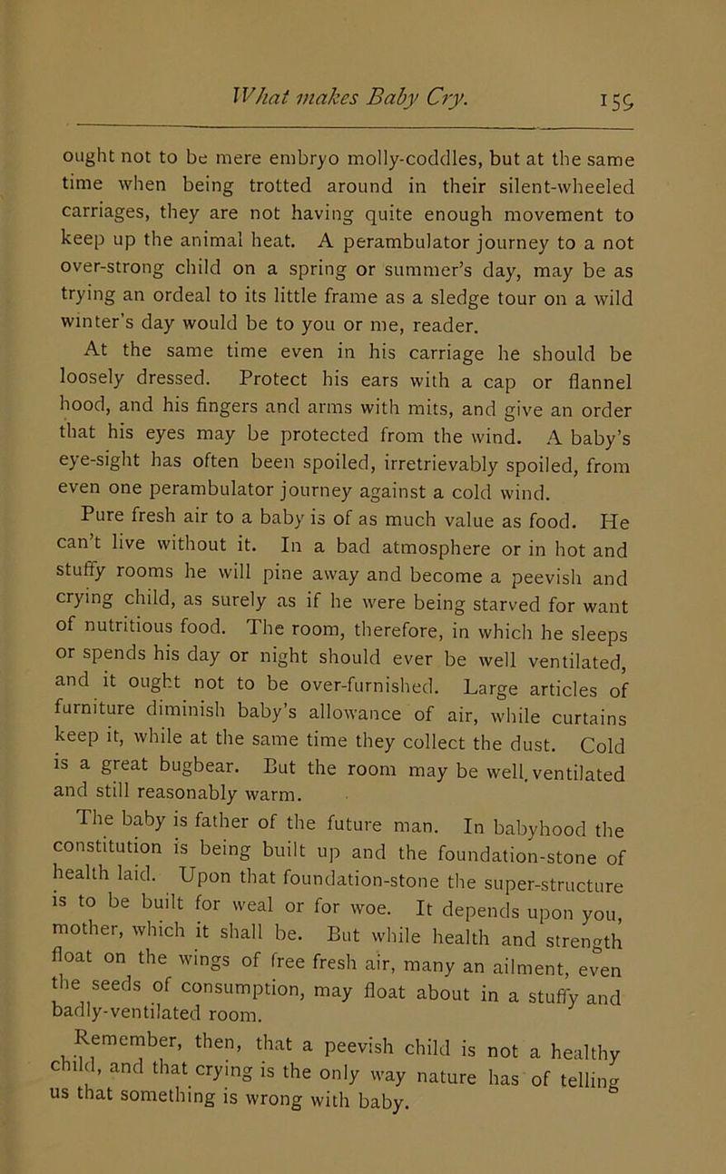 ought not to be mere embryo molly-coddles, but at the same time when being trotted around in their silent-wheeled carriages, they are not having quite enough movement to keep up the animal heat. A perambulator journey to a not over-strong child on a spring or summer’s day, may be as trying an ordeal to its little frame as a sledge tour on a wild winter’s day would be to you or me, reader. At the same time even in his carriage he should be loosely dressed. Protect his ears with a cap or flannel hood, and his fingers and arms with mits, and give an order that his eyes may be protected from the wind. .A. baby’s eye-sight has often been spoiled, irretrievably spoiled, from even one perambulator journey against a cold wind. Pure fresh air to a baby is of as much value as food. He can’t live without it. In a bad atmosphere or in hot and stuffy rooms he will pine away and become a peevish and crying child, as surely as if he were being starved for want of nutritious food. The room, therefore, in which he sleeps or spends his day or night should ever be well ventilated, and it ought not to be over-furnished. Large articles of furniture diminish baby’s allowance of air, while curtains keep it, while at the same time they collect the dust. Cold is a great bugbear. But the room may be well, ventilated and still reasonably warm. The baby is father of the future man. In babyhood the constitution is being built up and the foundation-stone of health laid. Upon that foundation-stone the super-structure is to be built for weal or for woe. It depends upon you mother, which it shall be. But while health and strength float on the wings of free fresh air, many an ailment, even die seeds of consumption, may float about in a stuffy and badly-ventilated room. Remember, then, that a peevish child is not a healthy child, and that crying is the only way nature has of telling us that something is wrong with baby.