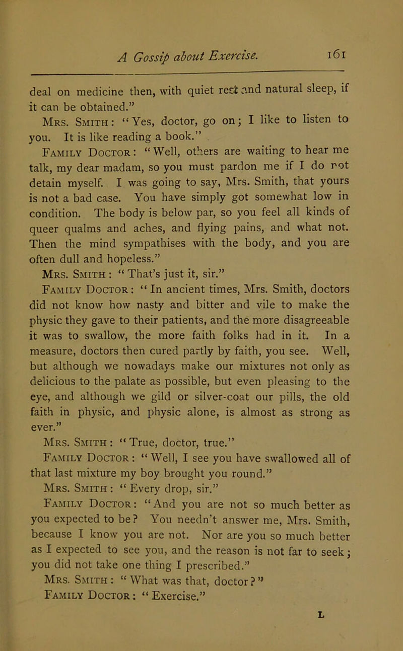 deal on medicine then, with quiet reel nnd natural sleep, if it can be obtained.” Mrs. Smith : “Yes, doctor, go on; I like to listen to you. It is like reading a book.” Family Doctor : “ Well, others are waiting to hear me talk, my dear madam, so you must pardon me if I do rot detain myself. I was going to say, Mrs. Smith, that yours is not a bad case. You have simply got somewhat low in condition. The body is below par, so you feel all kinds of queer qualms and aches, and flying pains, and what not. Then the mind sympathises with the body, and you are often dull and hopeless.” Mrs. Smith : “ That’s just it, sir.” Family Doctor: “ In ancient times, Mrs. Smith, doctors did not know how nasty and bitter and vile to make the physic they gave to their patients, and the more disagreeable it was to swallow, the more faith folks had in it. In a measure, doctors then cured partly by faith, you see. Well, but although we nowadays make our mixtures not only as delicious to the palate as possible, but even pleasing to the eye, and although we gild or silver-coat our pills, the old faith in physic, and physic alone, is almost as strong as ever.” Mrs. Smith : “ True, doctor, true.” Family Doctor : “ Well, I see you have swallowed all of that last mixture my boy brought you round.” Mrs. Smith : “ Every drop, sir.” Family Doctor : “ And you are not so much better as you expected to be? You needn’t answer me, Mrs. Smith, because I know you are not. Nor are you so much better as I expected to see you, and the reason is not far to seek; you did not take one thing I prescribed.” Mrs. Smith : “ What was that, doctor? ” Family Doctor : “ Exercise.” L