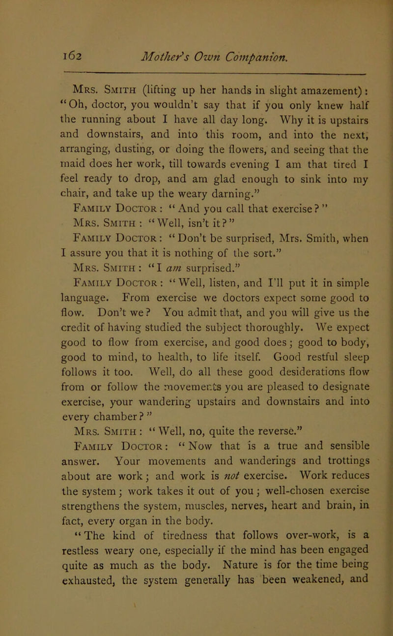 Mrs. Smith (lifting up her hands in slight amazement): “ Oh, doctor, you wouldn’t say that if you only knew half the running about I have all day long. Why it is upstairs and downstairs, and into this room, and into the next, arranging, dusting, or doing the flowers, and seeing that the maid does her work, till towards evening I am that tired I feel ready to drop, and am glad enough to sink into ray chair, and take up the weary darning.” Family Doctor : “ And you call that exercise? ” Mrs. Smith : “Well, isn’t it?” Family Doctor: “Don’t be surprised, Mrs. Smith, when I assure you that it is nothing of the sort.” Mrs. Smith : “ I atn surprised.” Family Doctor : “ Well, listen, and I’ll put it in simple language. From exercise we doctors expect some good to flow. Don’t we? You admit that, and you will give us the credit of having studied the subject thoroughly. We expect good to flow from exercise, and good does; good to body, good to mind, to health, to life itself. Good restful sleep follows it too. Well, do all these good desideratioms flow from or follow the movements you are pleased to designate exercise, your wandering upstairs and downstairs and into every chamber ? ” Mrs. Smith : “ Well, no, quite the reverse.” Family Doctor: “Now that is a true and sensible answer. Your movements and wanderings and trottings about are work; and work is not exercise. Work reduces the system ; work takes it out of you \ well-chosen exercise strengthens the system, muscles, nerves, heart and brain, in fact, every organ in the body. “ The kind of tiredness that follows over-work, is a restless weary one, especially if the mind has been engaged quite as much as the body. Nature is for the time being exhausted, the system generally has been weakened, and
