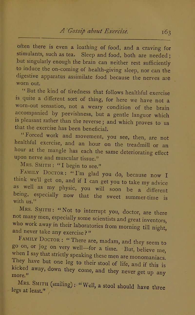 often there is even a loathing of food, and a craving for stimulants, such as tea. Sleep and food, both are needed ; but singularly enough the brain can neither rest sufficiently to induce the on-coming of health-giving sleep, nor can the digestive apparatus assimilate food because the nerves are worn out. “But the kind of tiredness that follows healthful exercise is quite a different sort of thing, for here we have not a worn-out sensation, not a weary condition of the brain accompanied by peevishness, but a gentle languor which is pleasant rather than the reverse; and which proves to us that the exercise has been beneficial. Forced work and movement, you see, then, are not healthful exercise, and an hour on the treadmill or an hour at the mangle has each the same deteriorating effect upon nerve and muscular tissue.” Mrs. Smith : “I begin to see.” Family Doctor : “ I m glad you do, because now I t link we’ll get on, and if I can get you to take my advice as well as my physic, you will soon be a different being, especially now that the sweet summer-time is with us.’’ Mrs. Smith: “Not to interrupt you, doctor, are there not many men, especially some scientists and great inventors who work away in their laboratories from morning till night’ and never take any exercise?” * Family Doctor : “ There are, madam, and they seem to go on or jog on very well—for a time. But, believe me when I say that strictly speaking these men are monomaniacs! Fhey have but one leg to their stool of life, and if this is Mcked away, down they come, and they never get up any