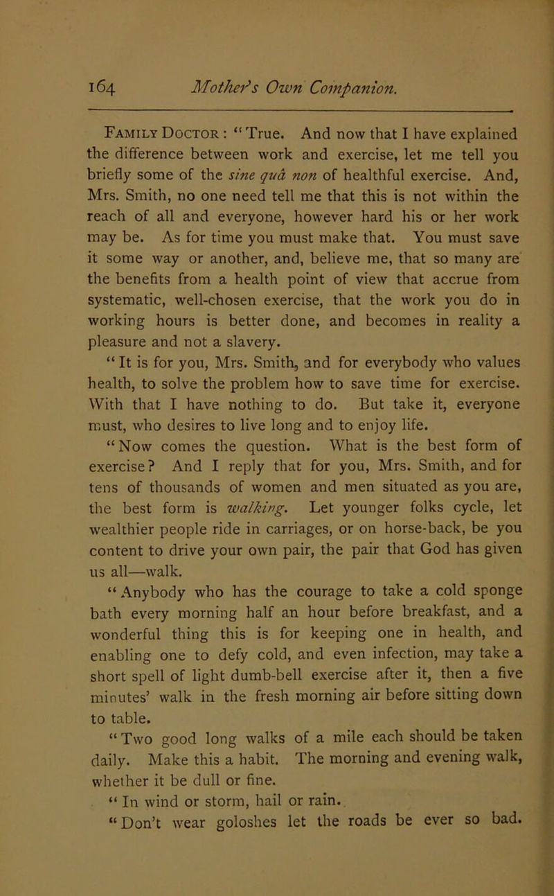 Family Doctor : “ True. And now that I have explained the difference between work and exercise, let me tell you briefly some of the sine qua non of healthful exercise. And, Mrs. Smith, no one need tell me that this is not within the reach of all and everyone, however hard his or her work may be. As for time you must make that. You must save it some way or another, and, believe me, that so many are the benefits from a health point of view that accrue from systematic, well-chosen exercise, that the work you do in working hours is better done, and becomes in reality a pleasure and not a slavery. “ It is for you, Mrs. Smith, and for everybody who values health, to solve the problem how to save time for exercise. With that I have nothing to do. But take it, everyone must, who desires to live long and to enjoy life. “ Now comes the question. What is the best form of exercise? And I reply that for you, Mrs. Smith, and for tens of thousands of women and men situated as you are, the best form is walking. Let younger folks cycle, let wealthier people ride in carriages, or on horse-back, be you content to drive your own pair, the pair that God has given us all—walk. “ Anybody who has the courage to take a cold sponge bath every morning half an hour before breakfast, and a wonderful thing this is for keeping one in health, and enabling one to defy cold, and even infection, may take a short spell of light dumb-bell exercise after it, then a five minutes’ walk in the fresh morning air before sitting down to table. “ Two good long walks of a mile each should be taken daily. Make this a habit. The morning and evening walk, whether it be dull or fine. “ In wind or storm, hail or rain. “ Don’t wear goloshes let the roads be ever so bad.