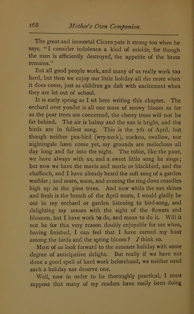 The great and immortal Cicero puts it strong too when he says, “ I consider indolence a kind of suicide, for though the man is efficiently destroyed, the appetite of the brute remains.” But all good people work, and many of us really work too hard, but then we enjoy our little holiday all the more when it does come, just as children go daft with excitement when they are let out of school. It is early spring as I sit here writing this chapter. The orchard over yonder is all one mass of snowy bloom as far as the pear trees are concerned, the cherry trees will not be far behind. The air is balmy and the sun is bright, and the birds are in fullest song. This is the 7th of April, but though neither pea-bird (wry-neck), cuckoo, swallow, nor nightingale have come yet, my grounds are melodious all day long and far into the night. The robin, like the poor, we have always with us, and a sweet little song he sings; but now we have the mavis and merle or blackbird, and the chaffinch, and I have already heard the soft song of a garden warbler; and morn, noon, and evening the ring-dove croodles high up in the pine trees. And now while the sun shines and fresh is the breath of the April morn, I would gladly be out in my orchard or garden listening to bird-song, and delighting my senses with the sight of the flowers and blossom, but I have work to dc, and mean to do it. Will it not be for this very reason doubly enjoyable for me when, having finished, I can feel that I have earned my hour among the birds and the spring bloom? /think so. Most of us look forward to the summer holiday with some degree of anticipative delight. But really if we have not done a good spell of hard work beforehand, we neither need such a holiday nor deserve one. Well, now in order to be thoroughly practical, I must suppose that many of my readers have really been doing